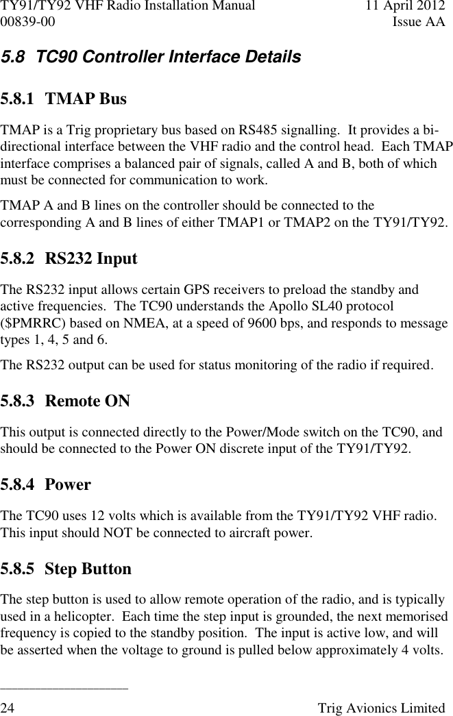 TY91/TY92 VHF Radio Installation Manual  11 April 2012 00839-00  Issue AA   ______________________ 24  Trig Avionics Limited  5.8  TC90 Controller Interface Details 5.8.1 TMAP Bus TMAP is a Trig proprietary bus based on RS485 signalling.  It provides a bi-directional interface between the VHF radio and the control head.  Each TMAP interface comprises a balanced pair of signals, called A and B, both of which must be connected for communication to work. TMAP A and B lines on the controller should be connected to the corresponding A and B lines of either TMAP1 or TMAP2 on the TY91/TY92. 5.8.2 RS232 Input The RS232 input allows certain GPS receivers to preload the standby and active frequencies.  The TC90 understands the Apollo SL40 protocol ($PMRRC) based on NMEA, at a speed of 9600 bps, and responds to message types 1, 4, 5 and 6. The RS232 output can be used for status monitoring of the radio if required. 5.8.3 Remote ON This output is connected directly to the Power/Mode switch on the TC90, and should be connected to the Power ON discrete input of the TY91/TY92. 5.8.4 Power The TC90 uses 12 volts which is available from the TY91/TY92 VHF radio.  This input should NOT be connected to aircraft power. 5.8.5 Step Button The step button is used to allow remote operation of the radio, and is typically used in a helicopter.  Each time the step input is grounded, the next memorised frequency is copied to the standby position.  The input is active low, and will be asserted when the voltage to ground is pulled below approximately 4 volts. 