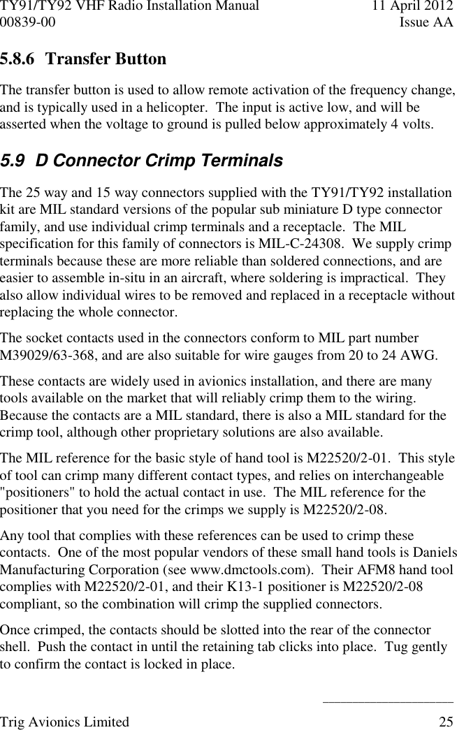 TY91/TY92 VHF Radio Installation Manual  11 April 2012 00839-00  Issue AA    ______________________ Trig Avionics Limited  25  5.8.6 Transfer Button The transfer button is used to allow remote activation of the frequency change, and is typically used in a helicopter.  The input is active low, and will be asserted when the voltage to ground is pulled below approximately 4 volts. 5.9  D Connector Crimp Terminals The 25 way and 15 way connectors supplied with the TY91/TY92 installation kit are MIL standard versions of the popular sub miniature D type connector family, and use individual crimp terminals and a receptacle.  The MIL specification for this family of connectors is MIL-C-24308.  We supply crimp terminals because these are more reliable than soldered connections, and are easier to assemble in-situ in an aircraft, where soldering is impractical.  They also allow individual wires to be removed and replaced in a receptacle without replacing the whole connector. The socket contacts used in the connectors conform to MIL part number M39029/63-368, and are also suitable for wire gauges from 20 to 24 AWG. These contacts are widely used in avionics installation, and there are many tools available on the market that will reliably crimp them to the wiring.  Because the contacts are a MIL standard, there is also a MIL standard for the crimp tool, although other proprietary solutions are also available. The MIL reference for the basic style of hand tool is M22520/2-01.  This style of tool can crimp many different contact types, and relies on interchangeable &quot;positioners&quot; to hold the actual contact in use.  The MIL reference for the positioner that you need for the crimps we supply is M22520/2-08. Any tool that complies with these references can be used to crimp these contacts.  One of the most popular vendors of these small hand tools is Daniels Manufacturing Corporation (see www.dmctools.com).  Their AFM8 hand tool complies with M22520/2-01, and their K13-1 positioner is M22520/2-08 compliant, so the combination will crimp the supplied connectors. Once crimped, the contacts should be slotted into the rear of the connector shell.  Push the contact in until the retaining tab clicks into place.  Tug gently to confirm the contact is locked in place. 