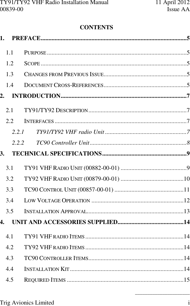 TY91/TY92 VHF Radio Installation Manual  11 April 2012 00839-00  Issue AA    ______________________ Trig Avionics Limited  i  CONTENTS 1. PREFACE ...............................................................................................5 1.1 PURPOSE ...........................................................................................5 1.2 SCOPE ...............................................................................................5 1.3 CHANGES FROM PREVIOUS ISSUE ......................................................5 1.4 DOCUMENT CROSS-REFERENCES ......................................................5 2. INTRODUCTION ..................................................................................7 2.1 TY91/TY92 DESCRIPTION ................................................................7 2.2 INTERFACES ......................................................................................7 2.2.1 TY91/TY92 VHF radio Unit .....................................................7 2.2.2 TC90 Controller Unit ...............................................................8 3. TECHNICAL SPECIFICATIONS .......................................................9 3.1 TY91 VHF RADIO UNIT (00882-00-01) ...........................................9 3.2 TY92 VHF RADIO UNIT (00879-00-01) .........................................10 3.3 TC90 CONTROL UNIT (00857-00-01) .............................................11 3.4 LOW VOLTAGE OPERATION ............................................................12 3.5 INSTALLATION APPROVAL ...............................................................13 4. UNIT AND ACCESSORIES SUPPLIED...........................................14 4.1 TY91 VHF RADIO ITEMS ................................................................14 4.2 TY92 VHF RADIO ITEMS ................................................................14 4.3 TC90 CONTROLLER ITEMS ..............................................................14 4.4 INSTALLATION KIT ..........................................................................14 4.5 REQUIRED ITEMS ............................................................................15 