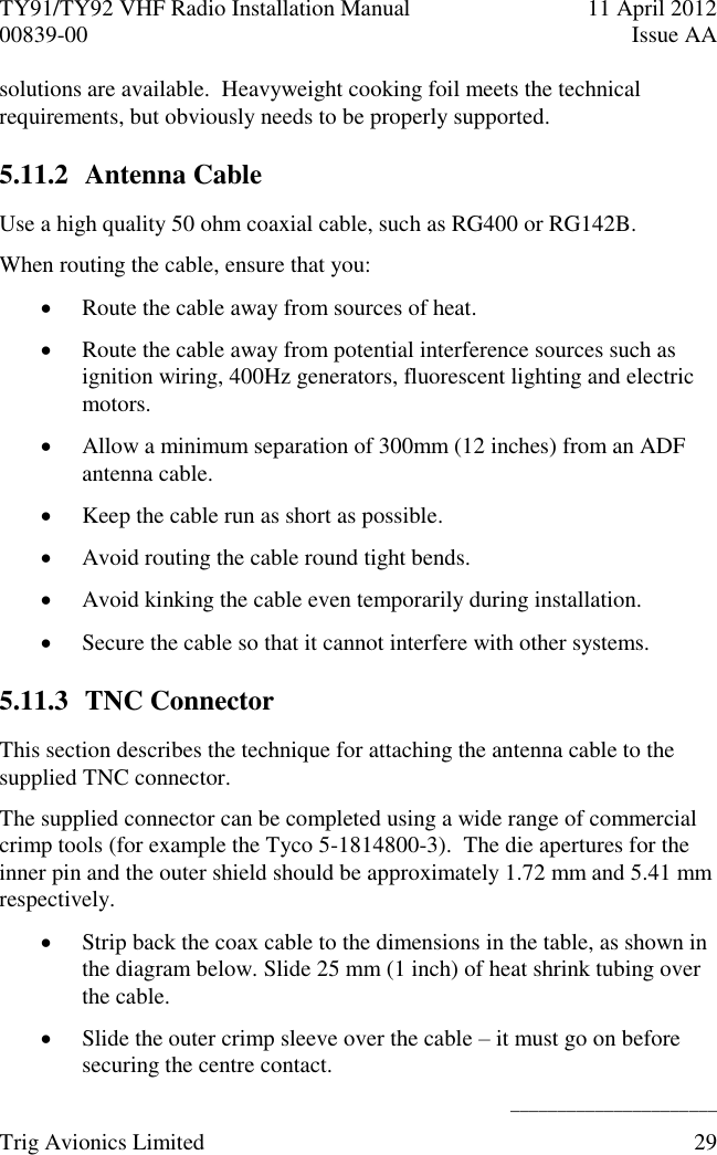 TY91/TY92 VHF Radio Installation Manual  11 April 2012 00839-00  Issue AA    ______________________ Trig Avionics Limited  29  solutions are available.  Heavyweight cooking foil meets the technical requirements, but obviously needs to be properly supported. 5.11.2 Antenna Cable Use a high quality 50 ohm coaxial cable, such as RG400 or RG142B. When routing the cable, ensure that you:  Route the cable away from sources of heat.  Route the cable away from potential interference sources such as ignition wiring, 400Hz generators, fluorescent lighting and electric motors.  Allow a minimum separation of 300mm (12 inches) from an ADF antenna cable.  Keep the cable run as short as possible.  Avoid routing the cable round tight bends.  Avoid kinking the cable even temporarily during installation.  Secure the cable so that it cannot interfere with other systems. 5.11.3 TNC Connector This section describes the technique for attaching the antenna cable to the supplied TNC connector. The supplied connector can be completed using a wide range of commercial crimp tools (for example the Tyco 5-1814800-3).  The die apertures for the inner pin and the outer shield should be approximately 1.72 mm and 5.41 mm respectively.  Strip back the coax cable to the dimensions in the table, as shown in the diagram below. Slide 25 mm (1 inch) of heat shrink tubing over the cable.  Slide the outer crimp sleeve over the cable – it must go on before securing the centre contact. 