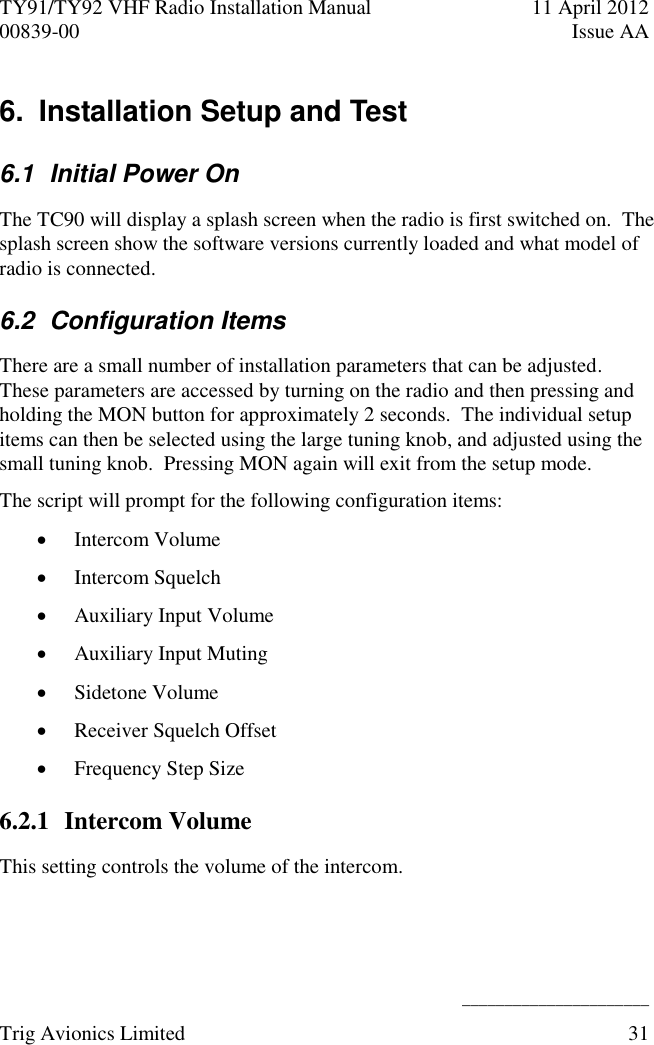 TY91/TY92 VHF Radio Installation Manual  11 April 2012 00839-00  Issue AA    ______________________ Trig Avionics Limited  31  6.  Installation Setup and Test 6.1  Initial Power On The TC90 will display a splash screen when the radio is first switched on.  The splash screen show the software versions currently loaded and what model of radio is connected. 6.2  Configuration Items There are a small number of installation parameters that can be adjusted.  These parameters are accessed by turning on the radio and then pressing and holding the MON button for approximately 2 seconds.  The individual setup items can then be selected using the large tuning knob, and adjusted using the small tuning knob.  Pressing MON again will exit from the setup mode. The script will prompt for the following configuration items:  Intercom Volume  Intercom Squelch  Auxiliary Input Volume  Auxiliary Input Muting  Sidetone Volume  Receiver Squelch Offset  Frequency Step Size 6.2.1 Intercom Volume This setting controls the volume of the intercom. 