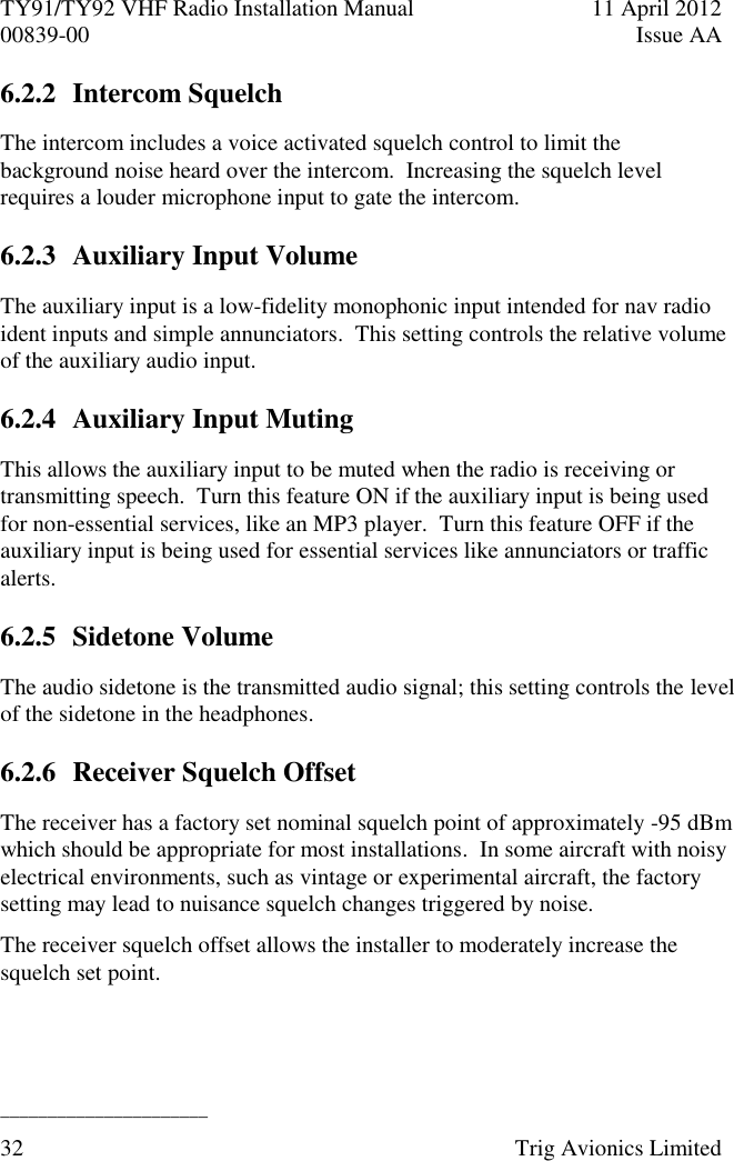 TY91/TY92 VHF Radio Installation Manual  11 April 2012 00839-00  Issue AA   ______________________ 32  Trig Avionics Limited  6.2.2 Intercom Squelch The intercom includes a voice activated squelch control to limit the background noise heard over the intercom.  Increasing the squelch level requires a louder microphone input to gate the intercom. 6.2.3 Auxiliary Input Volume The auxiliary input is a low-fidelity monophonic input intended for nav radio ident inputs and simple annunciators.  This setting controls the relative volume of the auxiliary audio input. 6.2.4 Auxiliary Input Muting This allows the auxiliary input to be muted when the radio is receiving or transmitting speech.  Turn this feature ON if the auxiliary input is being used for non-essential services, like an MP3 player.  Turn this feature OFF if the auxiliary input is being used for essential services like annunciators or traffic alerts. 6.2.5 Sidetone Volume The audio sidetone is the transmitted audio signal; this setting controls the level of the sidetone in the headphones. 6.2.6 Receiver Squelch Offset The receiver has a factory set nominal squelch point of approximately -95 dBm which should be appropriate for most installations.  In some aircraft with noisy electrical environments, such as vintage or experimental aircraft, the factory setting may lead to nuisance squelch changes triggered by noise. The receiver squelch offset allows the installer to moderately increase the squelch set point. 