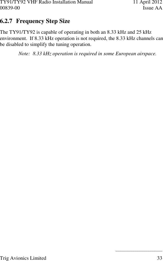 TY91/TY92 VHF Radio Installation Manual  11 April 2012 00839-00  Issue AA    ______________________ Trig Avionics Limited  33  6.2.7 Frequency Step Size The TY91/TY92 is capable of operating in both an 8.33 kHz and 25 kHz environment.  If 8.33 kHz operation is not required, the 8.33 kHz channels can be disabled to simplify the tuning operation. Note:  8.33 kHz operation is required in some European airspace. 