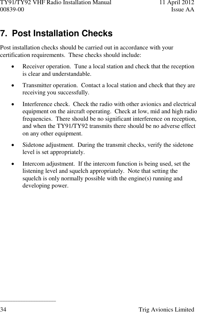 TY91/TY92 VHF Radio Installation Manual  11 April 2012 00839-00  Issue AA   ______________________ 34  Trig Avionics Limited  7.  Post Installation Checks Post installation checks should be carried out in accordance with your certification requirements.  These checks should include:  Receiver operation.  Tune a local station and check that the reception is clear and understandable.  Transmitter operation.  Contact a local station and check that they are receiving you successfully.  Interference check.  Check the radio with other avionics and electrical equipment on the aircraft operating.  Check at low, mid and high radio frequencies.  There should be no significant interference on reception, and when the TY91/TY92 transmits there should be no adverse effect on any other equipment.  Sidetone adjustment.  During the transmit checks, verify the sidetone level is set appropriately.  Intercom adjustment.  If the intercom function is being used, set the listening level and squelch appropriately.  Note that setting the squelch is only normally possible with the engine(s) running and developing power. 