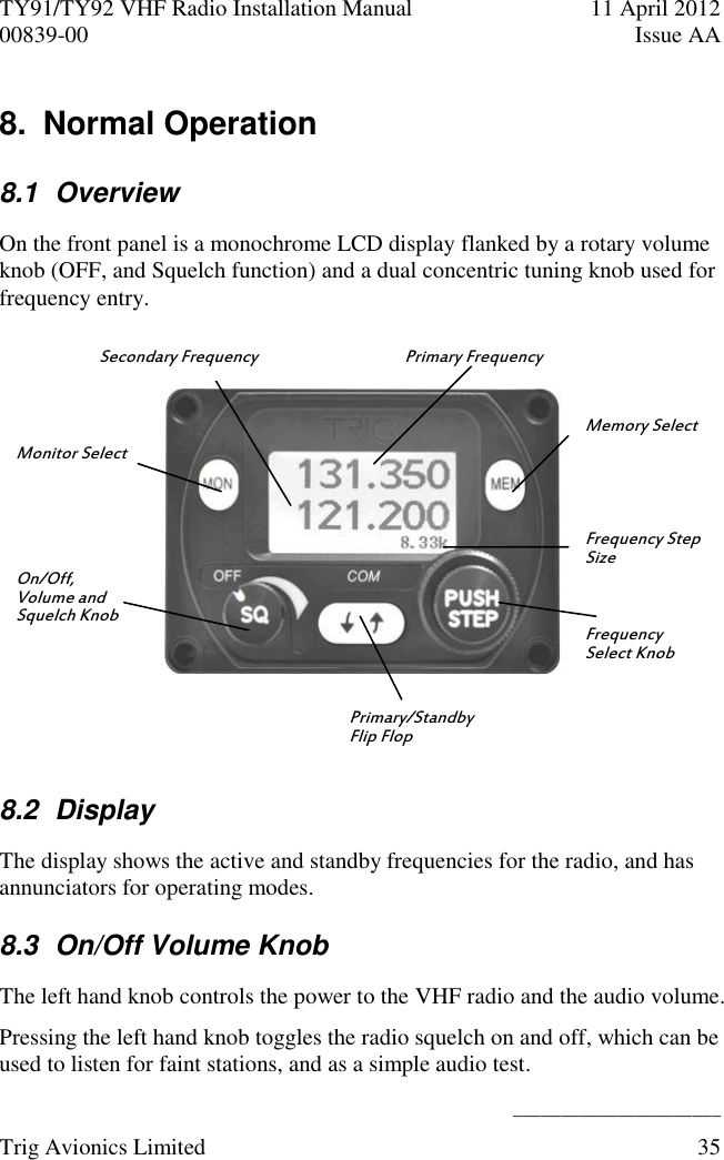 TY91/TY92 VHF Radio Installation Manual  11 April 2012 00839-00  Issue AA    ______________________ Trig Avionics Limited  35  8.  Normal Operation 8.1  Overview On the front panel is a monochrome LCD display flanked by a rotary volume knob (OFF, and Squelch function) and a dual concentric tuning knob used for frequency entry.  8.2  Display The display shows the active and standby frequencies for the radio, and has annunciators for operating modes. 8.3  On/Off Volume Knob The left hand knob controls the power to the VHF radio and the audio volume. Pressing the left hand knob toggles the radio squelch on and off, which can be used to listen for faint stations, and as a simple audio test. Monitor Select On/Off, Volume and Squelch Knob Primary Frequency Primary/Standby Flip Flop Frequency Step Size Memory Select Frequency Select Knob Secondary Frequency 