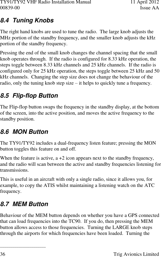 TY91/TY92 VHF Radio Installation Manual  11 April 2012 00839-00  Issue AA   ______________________ 36  Trig Avionics Limited  8.4  Tuning Knobs The right hand knobs are used to tune the radio.  The large knob adjusts the MHz portion of the standby frequency, and the smaller knob adjusts the kHz portion of the standby frequency. Pressing the end of the small knob changes the channel spacing that the small knob operates through.  If the radio is configured for 8.33 kHz operation, the steps toggle between 8.33 kHz channels and 25 kHz channels.  If the radio is configured only for 25 kHz operation, the steps toggle between 25 kHz and 50 kHz channels.  Changing the step size does not change the behaviour of the radio, only the tuning knob step size – it helps to quickly tune a frequency. 8.5  Flip-flop Button The Flip-flop button swaps the frequency in the standby display, at the bottom of the screen, into the active position, and moves the active frequency to the standby position. 8.6  MON Button The TY91/TY92 includes a dual-frequency listen feature; pressing the MON button toggles this feature on and off. When the feature is active, a +2 icon appears next to the standby frequency, and the radio will scan between the active and standby frequencies listening for transmissions. This is useful in an aircraft with only a single radio, since it allows you, for example, to copy the ATIS whilst maintaining a listening watch on the ATC frequency. 8.7  MEM Button Behaviour of the MEM button depends on whether you have a GPS connected that can load frequencies into the TC90.  If you do, then pressing the MEM button allows access to those frequencies.  Turning the LARGE knob steps through the airports for which frequencies have been loaded.  Turning the 