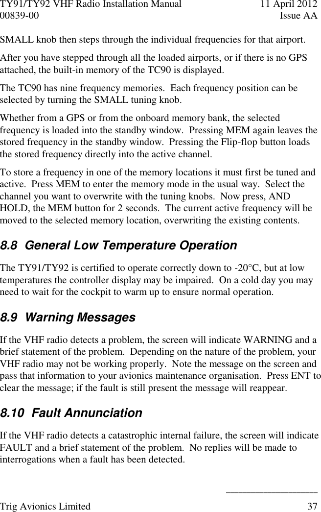 TY91/TY92 VHF Radio Installation Manual  11 April 2012 00839-00  Issue AA    ______________________ Trig Avionics Limited  37  SMALL knob then steps through the individual frequencies for that airport. After you have stepped through all the loaded airports, or if there is no GPS attached, the built-in memory of the TC90 is displayed. The TC90 has nine frequency memories.  Each frequency position can be selected by turning the SMALL tuning knob. Whether from a GPS or from the onboard memory bank, the selected frequency is loaded into the standby window.  Pressing MEM again leaves the stored frequency in the standby window.  Pressing the Flip-flop button loads the stored frequency directly into the active channel. To store a frequency in one of the memory locations it must first be tuned and active.  Press MEM to enter the memory mode in the usual way.  Select the channel you want to overwrite with the tuning knobs.  Now press, AND HOLD, the MEM button for 2 seconds.  The current active frequency will be moved to the selected memory location, overwriting the existing contents. 8.8  General Low Temperature Operation The TY91/TY92 is certified to operate correctly down to -20°C, but at low temperatures the controller display may be impaired.  On a cold day you may need to wait for the cockpit to warm up to ensure normal operation. 8.9  Warning Messages If the VHF radio detects a problem, the screen will indicate WARNING and a brief statement of the problem.  Depending on the nature of the problem, your VHF radio may not be working properly.  Note the message on the screen and pass that information to your avionics maintenance organisation.  Press ENT to clear the message; if the fault is still present the message will reappear. 8.10  Fault Annunciation If the VHF radio detects a catastrophic internal failure, the screen will indicate FAULT and a brief statement of the problem.  No replies will be made to interrogations when a fault has been detected. 