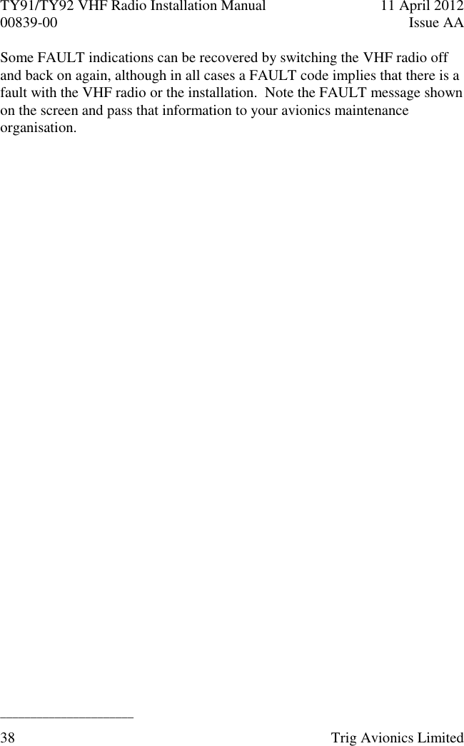 TY91/TY92 VHF Radio Installation Manual  11 April 2012 00839-00  Issue AA   ______________________ 38  Trig Avionics Limited  Some FAULT indications can be recovered by switching the VHF radio off and back on again, although in all cases a FAULT code implies that there is a fault with the VHF radio or the installation.  Note the FAULT message shown on the screen and pass that information to your avionics maintenance organisation. 
