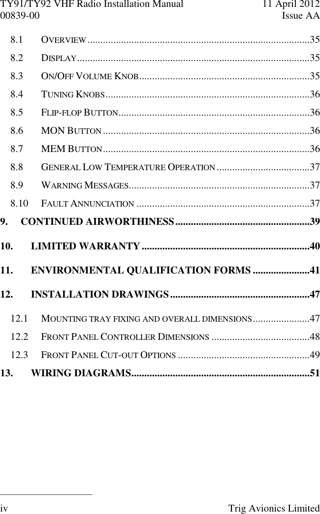 TY91/TY92 VHF Radio Installation Manual  11 April 2012 00839-00  Issue AA   ______________________ iv  Trig Avionics Limited  8.1 OVERVIEW ......................................................................................35 8.2 DISPLAY ..........................................................................................35 8.3 ON/OFF VOLUME KNOB ..................................................................35 8.4 TUNING KNOBS ...............................................................................36 8.5 FLIP-FLOP BUTTON ..........................................................................36 8.6 MON BUTTON ................................................................................36 8.7 MEM BUTTON ................................................................................36 8.8 GENERAL LOW TEMPERATURE OPERATION ....................................37 8.9 WARNING MESSAGES......................................................................37 8.10 FAULT ANNUNCIATION ...................................................................37 9. CONTINUED AIRWORTHINESS ....................................................39 10. LIMITED WARRANTY .................................................................40 11. ENVIRONMENTAL QUALIFICATION FORMS ......................41 12. INSTALLATION DRAWINGS ......................................................47 12.1 MOUNTING TRAY FIXING AND OVERALL DIMENSIONS ......................47 12.2 FRONT PANEL CONTROLLER DIMENSIONS ......................................48 12.3 FRONT PANEL CUT-OUT OPTIONS ...................................................49 13. WIRING DIAGRAMS .....................................................................51 