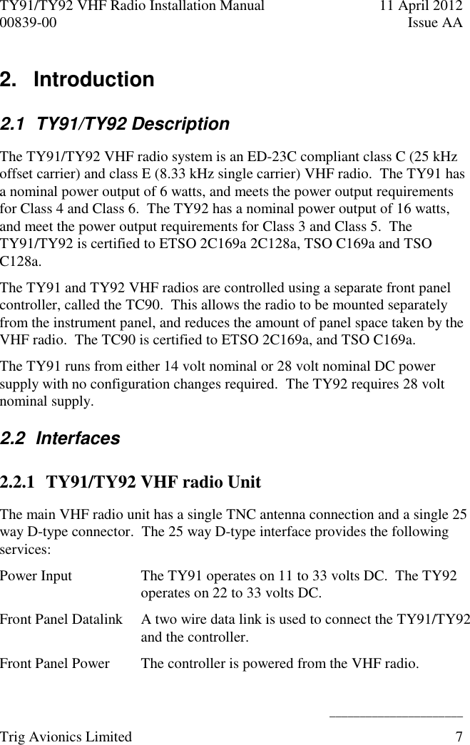 TY91/TY92 VHF Radio Installation Manual  11 April 2012 00839-00  Issue AA    ______________________ Trig Avionics Limited  7  2.   Introduction  2.1  TY91/TY92 Description The TY91/TY92 VHF radio system is an ED-23C compliant class C (25 kHz offset carrier) and class E (8.33 kHz single carrier) VHF radio.  The TY91 has a nominal power output of 6 watts, and meets the power output requirements for Class 4 and Class 6.  The TY92 has a nominal power output of 16 watts, and meet the power output requirements for Class 3 and Class 5.  The TY91/TY92 is certified to ETSO 2C169a 2C128a, TSO C169a and TSO C128a. The TY91 and TY92 VHF radios are controlled using a separate front panel controller, called the TC90.  This allows the radio to be mounted separately from the instrument panel, and reduces the amount of panel space taken by the VHF radio.  The TC90 is certified to ETSO 2C169a, and TSO C169a. The TY91 runs from either 14 volt nominal or 28 volt nominal DC power supply with no configuration changes required.  The TY92 requires 28 volt nominal supply. 2.2  Interfaces 2.2.1 TY91/TY92 VHF radio Unit The main VHF radio unit has a single TNC antenna connection and a single 25 way D-type connector.  The 25 way D-type interface provides the following services: Power Input The TY91 operates on 11 to 33 volts DC.  The TY92 operates on 22 to 33 volts DC. Front Panel Datalink A two wire data link is used to connect the TY91/TY92 and the controller. Front Panel Power The controller is powered from the VHF radio. 