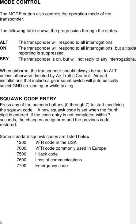  6     MODE CONTROL  The MODE button also controls the operation mode of the transponder.  The following table shows the progression through the states:  ALT The transponder will respond to all interrogations. ON The transponder will respond to all interrogations, but altitude reporting is suppressed. SBY The transponder is on, but will not reply to any interrogations.   When airborne, the transponder should always be set to ALT unless otherwise directed by Air Traffic Control.  Aircraft installations that include a gear squat switch will automatically select GND on landing or while taxiing.  SQUAWK CODE ENTRY Press any of the numeric buttons (0 through 7) to start modifying the squawk code.   A new squawk code is set when the fourth digit is entered. If the code entry is not completed within 7 seconds, the changes are ignored and the previous code restored.  Some standard squawk codes are listed below 1200 VFR code in the USA 7000 VFR code commonly used in Europe 7500 Hijack code 7600 Loss of communications 7700 Emergency code        