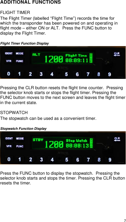  7  ADDITIONAL FUNCTIONS FLIGHT TIMER The Flight Timer (labelled “Flight Time”) records the time for which the transponder has been powered on and operating in flight mode – either ON or ALT.  Press the FUNC button to display the Flight Timer.   Flight Timer Function Display   Pressing the CLR button resets the flight time counter.  Pressing the selector knob starts or stops the flight timer. Pressing the FUNC button moves to the next screen and leaves the flight timer in the current state.  STOPWATCH The stopwatch can be used as a convenient timer.    Stopwatch Function Display   Press the FUNC button to display the stopwatch.  Pressing the selector knob starts and stops the timer. Pressing the CLR button resets the timer.    