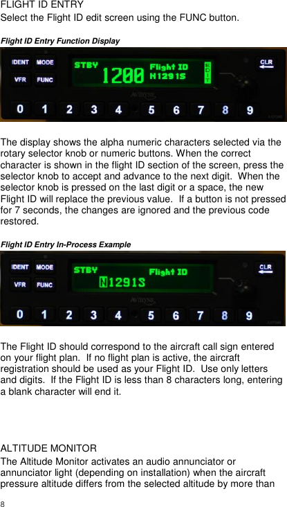  8     FLIGHT ID ENTRY Select the Flight ID edit screen using the FUNC button.   Flight ID Entry Function Display   The display shows the alpha numeric characters selected via the rotary selector knob or numeric buttons. When the correct character is shown in the flight ID section of the screen, press the selector knob to accept and advance to the next digit.  When the selector knob is pressed on the last digit or a space, the new Flight ID will replace the previous value.  If a button is not pressed for 7 seconds, the changes are ignored and the previous code restored.  Flight ID Entry In-Process Example   The Flight ID should correspond to the aircraft call sign entered on your flight plan.  If no flight plan is active, the aircraft registration should be used as your Flight ID.  Use only letters and digits.  If the Flight ID is less than 8 characters long, entering a blank character will end it.   ALTITUDE MONITOR The Altitude Monitor activates an audio annunciator or annunciator light (depending on installation) when the aircraft pressure altitude differs from the selected altitude by more than 