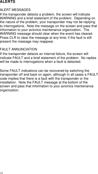  12     ALERTS ALERT MESSAGES If the transponder detects a problem, the screen will indicate WARNING and a brief statement of the problem.  Depending on the nature of the problem, your transponder may not be replying to interrogations.  Note the message on the screen and pass that information to your avionics maintenance organization.  The WARNING message should clear when the event has cleared. Press CLR to clear the message at any time; if the fault is still present the message may reappear. FAULT ANNUNCIATION If the transponder detects an internal failure, the screen will indicate FAULT and a brief statement of the problem.  No replies will be made to interrogations when a fault is detected.  Some FAULT indications can be recovered by switching the transponder off and back on again, although in all cases a FAULT code implies that there is a fault with the transponder or the installation.  Note the FAULT message at the bottom of the screen and pass that information to your avionics maintenance organization.               