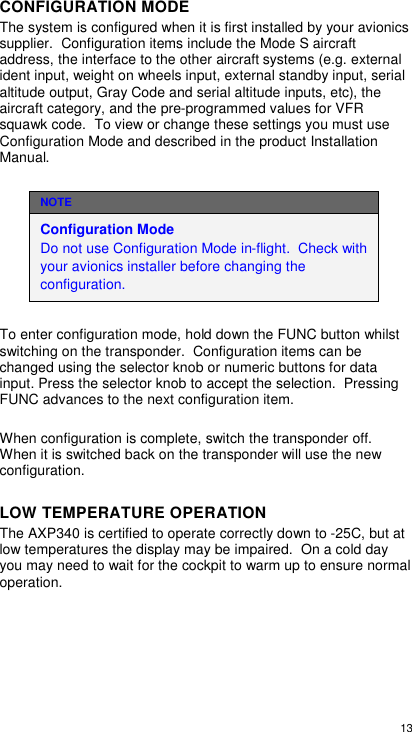  13  CONFIGURATION MODE The system is configured when it is first installed by your avionics supplier.  Configuration items include the Mode S aircraft address, the interface to the other aircraft systems (e.g. external ident input, weight on wheels input, external standby input, serial altitude output, Gray Code and serial altitude inputs, etc), the aircraft category, and the pre-programmed values for VFR squawk code.  To view or change these settings you must use Configuration Mode and described in the product Installation Manual. NOTE Configuration Mode                                             Do not use Configuration Mode in-flight.  Check with your avionics installer before changing the configuration.   To enter configuration mode, hold down the FUNC button whilst switching on the transponder.  Configuration items can be changed using the selector knob or numeric buttons for data input. Press the selector knob to accept the selection.  Pressing FUNC advances to the next configuration item.  When configuration is complete, switch the transponder off.  When it is switched back on the transponder will use the new configuration. LOW TEMPERATURE OPERATION The AXP340 is certified to operate correctly down to -25C, but at low temperatures the display may be impaired.  On a cold day you may need to wait for the cockpit to warm up to ensure normal operation.  