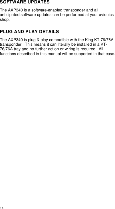  14     SOFTWARE UPDATES The AXP340 is a software-enabled transponder and all anticipated software updates can be performed at your avionics shop. PLUG AND PLAY DETAILS The AXP340 is plug &amp; play compatible with the King KT-76/76A transponder.  This means it can literally be installed in a KT-76/76A tray and no further action or wiring is required.  All functions described in this manual will be supported in that case.  