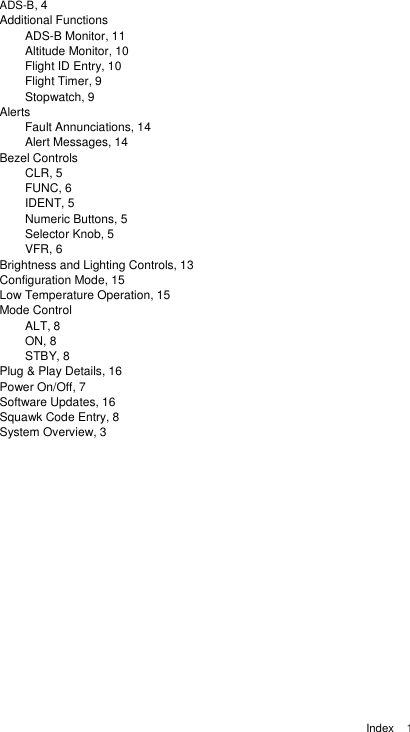  Index    1  ADS-B, 4 Additional Functions   ADS-B Monitor, 11   Altitude Monitor, 10 Flight ID Entry, 10   Flight Timer, 9   Stopwatch, 9 Alerts   Fault Annunciations, 14   Alert Messages, 14 Bezel Controls CLR, 5 FUNC, 6 IDENT, 5 Numeric Buttons, 5 Selector Knob, 5 VFR, 6 Brightness and Lighting Controls, 13   Configuration Mode, 15 Low Temperature Operation, 15 Mode Control      ALT, 8  ON, 8   STBY, 8 Plug &amp; Play Details, 16 Power On/Off, 7   Software Updates, 16 Squawk Code Entry, 8 System Overview, 3       