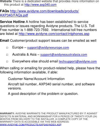  Website There is a dedicated website that provides more information on this product at http://www.axp340.com  FAQs http://www.avidyne.com/downloads/products/ AXP340/FAQs.pdf    Service Hotline A hotline has been established to service questions or issues regarding Avidyne products. The U.S. Toll Free number is 1-888-723-7592.  International toll free numbers are listed at http://www.avidyne.com/contact/intphones.asp  Email Customer/product support issues can be emailed as well □  Europe – support@avidyneeurope.com □  Australia &amp; Asia – support@avidyneaustralasia.com □  Everywhere else should email techsupport@avidyne.com When calling or emailing for product-related help, please have the following information available, if able:  Customer Name/Account Information  Aircraft tail number, AXP340 serial number, and software versions. A good description of the problem or question.    WARRANTY: AVIDYNE WARRANTS THE PRODUCT MANUFACTURED BY IT AGAINST DEFECTS IN MATERIAL AND WORKMANSHIP FOR A PERIOD OF TWENTY-FOUR (24) MONTHS FROM DELIVERY TO THE INSTALLER. A COMPLETE COPY OF THE WARRANTY DATA IS ACCESSIBLE VIA THIS WEB ADDRESS: WWW.AVIDYNE.COM/PRODUCTS/AXP340/INDEX.ASP        