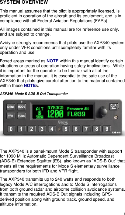  1  SYSTEM OVERVIEW This manual assumes that the pilot is appropriately licensed, is proficient in operation of the aircraft and its equipment, and is in compliance with all Federal Aviation Regulations (FARs). All images contained in this manual are for reference use only, and are subject to change. Avidyne strongly recommends that pilots use the AXP340 system only under VFR conditions until completely familiar with its operation and use. Boxed areas marked as NOTE within this manual identify certain situations or areas of operation having safety implications.  While it is important for the operator to be familiar with all of the information in the manual, it is essential to the safe use of the AXP340 that pilots give careful attention to the material contained within these NOTEs. AXP340  Mode S ADS-B Out Transponder   The AXP340 is a panel-mount Mode S transponder with support for 1090 MHz Automatic Dependent Surveillance Broadcast (ADS-B) Extended Squitter (ES), also known as “ADS-B Out” that meets all the requirements for Mode S elementary surveillance transponders for both IFD and VFR flight. The AXP340 transmits up to 240 watts and responds to both legacy Mode A/C interrogations and to Mode S interrogations from both ground radar and airborne collision avoidance systems.  It transmits the required ADS-B Out signals including GPS-derived position along with ground track, ground speed, and altitude information. 