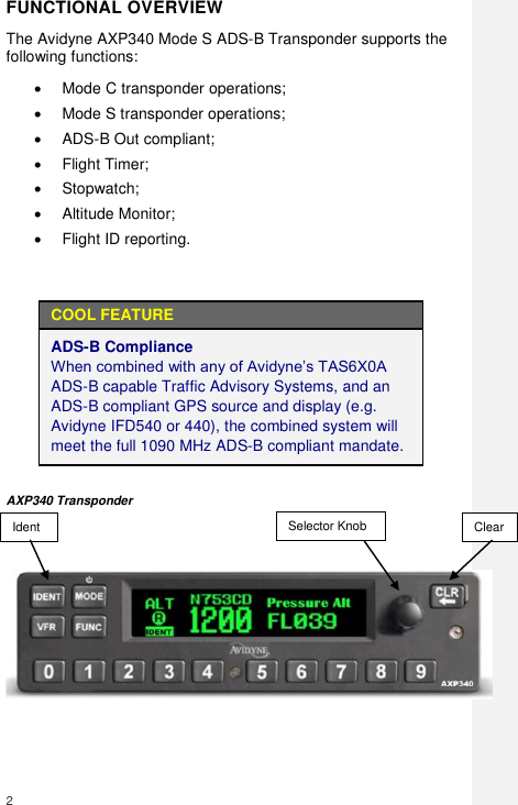  2     FUNCTIONAL OVERVIEW The Avidyne AXP340 Mode S ADS-B Transponder supports the following functions:   Mode C transponder operations;   Mode S transponder operations;   ADS-B Out compliant;   Flight Timer;   Stopwatch;   Altitude Monitor;   Flight ID reporting.  COOL FEATURE ADS-B Compliance                                             When combined with any of Avidyne’s TAS6X0A ADS-B capable Traffic Advisory Systems, and an ADS-B compliant GPS source and display (e.g. Avidyne IFD540 or 440), the combined system will meet the full 1090 MHz ADS-B compliant mandate.    AXP340 Transponder      Selector Knob Clear Ident 