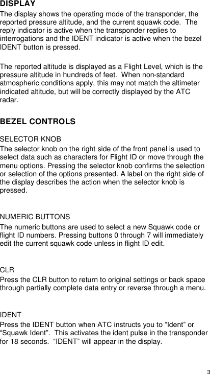  3  DISPLAY The display shows the operating mode of the transponder, the reported pressure altitude, and the current squawk code.  The reply indicator is active when the transponder replies to interrogations and the IDENT indicator is active when the bezel IDENT button is pressed.  The reported altitude is displayed as a Flight Level, which is the pressure altitude in hundreds of feet.  When non-standard atmospheric conditions apply, this may not match the altimeter indicated altitude, but will be correctly displayed by the ATC radar. BEZEL CONTROLS SELECTOR KNOB The selector knob on the right side of the front panel is used to select data such as characters for Flight ID or move through the menu options. Pressing the selector knob confirms the selection or selection of the options presented. A label on the right side of the display describes the action when the selector knob is pressed.  NUMERIC BUTTONS The numeric buttons are used to select a new Squawk code or flight ID numbers. Pressing buttons 0 through 7 will immediately edit the current squawk code unless in flight ID edit.  CLR Press the CLR button to return to original settings or back space through partially complete data entry or reverse through a menu.  IDENT Press the IDENT button when ATC instructs you to “Ident” or “Squawk Ident”.  This activates the ident pulse in the transponder for 18 seconds.  “IDENT” will appear in the display.  