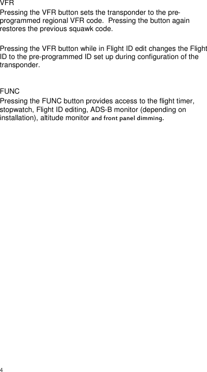  4     VFR Pressing the VFR button sets the transponder to the pre-programmed regional VFR code.  Pressing the button again restores the previous squawk code.  Pressing the VFR button while in Flight ID edit changes the Flight ID to the pre-programmed ID set up during configuration of the transponder.  FUNC Pressing the FUNC button provides access to the flight timer, stopwatch, Flight ID editing, ADS-B monitor (depending on installation), altitude monitor and front panel dimming. 