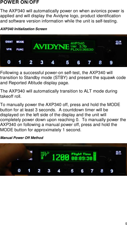  5  POWER ON/OFF The AXP340 will automatically power on when avionics power is applied and will display the Avidyne logo, product identification and software version information while the unit is self-testing. AXP340 Initialization Screen  Following a successful power-on self-test, the AXP340 will transition to Standby mode (STBY) and present the squawk code and Reported Altitude display page. The AXP340 will automatically transition to ALT mode during takeoff roll. To manually power the AXP340 off, press and hold the MODE button for at least 3 seconds.  A countdown timer will be displayed on the left side of the display and the unit will completely power down upon reaching 0.  To manually power the AXP340 on following a manual power off, press and hold the MODE button for approximately 1 second. Manual Power Off Method      