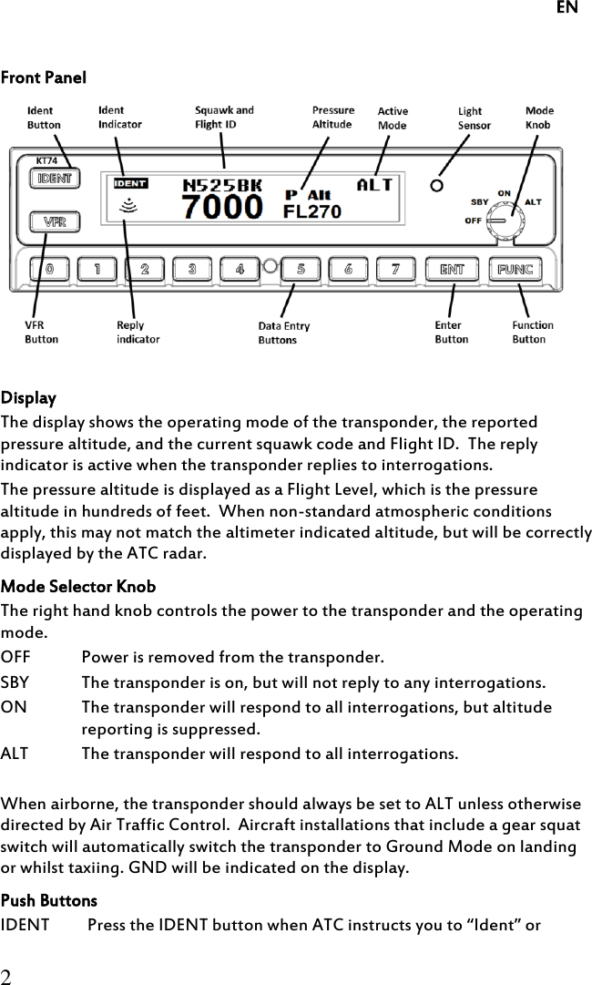     EN 2  Front Panel   Display The display shows the operating mode of the transponder, the reported pressure altitude, and the current squawk code and Flight ID.  The reply indicator is active when the transponder replies to interrogations. The pressure altitude is displayed as a Flight Level, which is the pressure altitude in hundreds of feet.  When non-standard atmospheric conditions apply, this may not match the altimeter indicated altitude, but will be correctly displayed by the ATC radar. Mode Selector Knob The right hand knob controls the power to the transponder and the operating mode. OFF Power is removed from the transponder. SBY The transponder is on, but will not reply to any interrogations. ON The transponder will respond to all interrogations, but altitude reporting is suppressed. ALT The transponder will respond to all interrogations.   When airborne, the transponder should always be set to ALT unless otherwise directed by Air Traffic Control.  Aircraft installations that include a gear squat switch will automatically switch the transponder to Ground Mode on landing or whilst taxiing. GND will be indicated on the display. Push Buttons IDENT Press the IDENT button when ATC instructs you to “Ident” or 