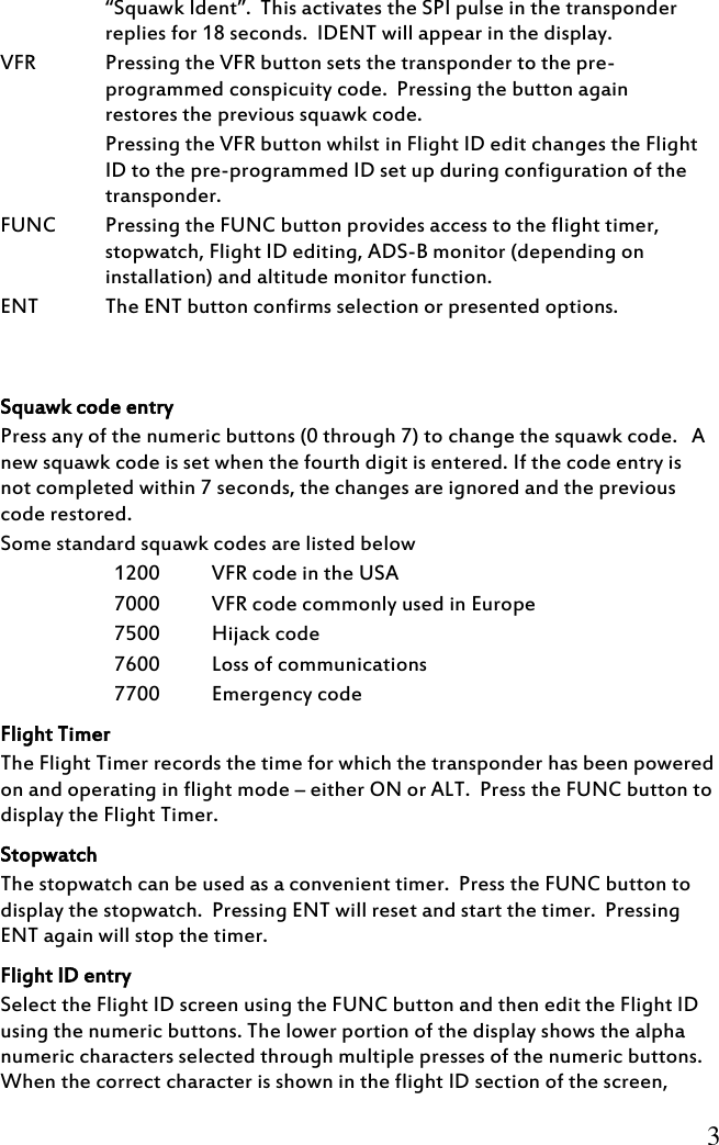          3     “Squawk Ident”.  This activates the SPI pulse in the transponder replies for 18 seconds.  IDENT will appear in the display. VFR Pressing the VFR button sets the transponder to the pre-programmed conspicuity code.  Pressing the button again restores the previous squawk code. Pressing the VFR button whilst in Flight ID edit changes the Flight ID to the pre-programmed ID set up during configuration of the transponder. FUNC Pressing the FUNC button provides access to the flight timer, stopwatch, Flight ID editing, ADS-B monitor (depending on installation) and altitude monitor function. ENT The ENT button confirms selection or presented options.     Squawk code entry Press any of the numeric buttons (0 through 7) to change the squawk code.   A new squawk code is set when the fourth digit is entered. If the code entry is not completed within 7 seconds, the changes are ignored and the previous code restored. Some standard squawk codes are listed below 1200 VFR code in the USA 7000 VFR code commonly used in Europe 7500 Hijack code 7600 Loss of communications 7700 Emergency code Flight Timer The Flight Timer records the time for which the transponder has been powered on and operating in flight mode – either ON or ALT.  Press the FUNC button to display the Flight Timer.  Stopwatch The stopwatch can be used as a convenient timer.  Press the FUNC button to display the stopwatch.  Pressing ENT will reset and start the timer.  Pressing ENT again will stop the timer. Flight ID entry Select the Flight ID screen using the FUNC button and then edit the Flight ID using the numeric buttons. The lower portion of the display shows the alpha numeric characters selected through multiple presses of the numeric buttons. When the correct character is shown in the flight ID section of the screen, 