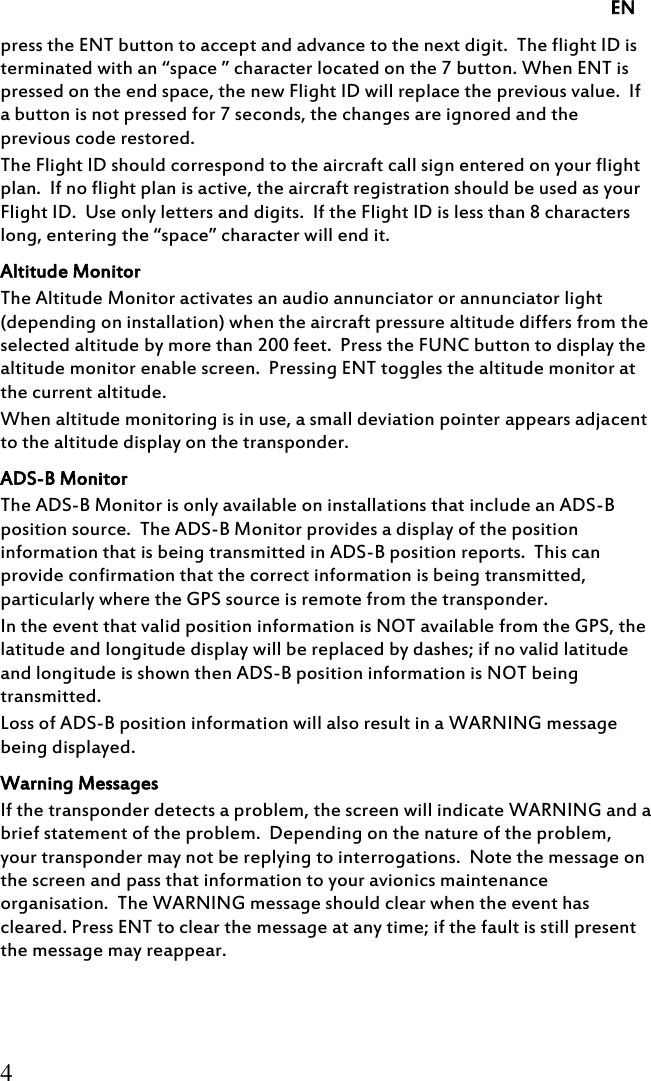     EN 4 press the ENT button to accept and advance to the next digit.  The flight ID is terminated with an “space ” character located on the 7 button. When ENT is pressed on the end space, the new Flight ID will replace the previous value.  If a button is not pressed for 7 seconds, the changes are ignored and the previous code restored. The Flight ID should correspond to the aircraft call sign entered on your flight plan.  If no flight plan is active, the aircraft registration should be used as your Flight ID.  Use only letters and digits.  If the Flight ID is less than 8 characters long, entering the “space” character will end it. Altitude Monitor The Altitude Monitor activates an audio annunciator or annunciator light (depending on installation) when the aircraft pressure altitude differs from the selected altitude by more than 200 feet.  Press the FUNC button to display the altitude monitor enable screen.  Pressing ENT toggles the altitude monitor at the current altitude. When altitude monitoring is in use, a small deviation pointer appears adjacent to the altitude display on the transponder. ADS-B Monitor The ADS-B Monitor is only available on installations that include an ADS-B position source.  The ADS-B Monitor provides a display of the position information that is being transmitted in ADS-B position reports.  This can provide confirmation that the correct information is being transmitted, particularly where the GPS source is remote from the transponder. In the event that valid position information is NOT available from the GPS, the latitude and longitude display will be replaced by dashes; if no valid latitude and longitude is shown then ADS-B position information is NOT being transmitted. Loss of ADS-B position information will also result in a WARNING message being displayed. Warning Messages If the transponder detects a problem, the screen will indicate WARNING and a brief statement of the problem.  Depending on the nature of the problem, your transponder may not be replying to interrogations.  Note the message on the screen and pass that information to your avionics maintenance organisation.  The WARNING message should clear when the event has cleared. Press ENT to clear the message at any time; if the fault is still present the message may reappear. 