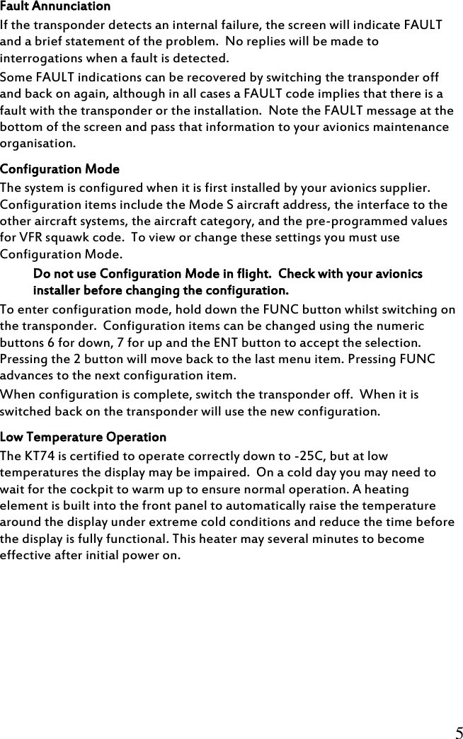          5     Fault Annunciation If the transponder detects an internal failure, the screen will indicate FAULT and a brief statement of the problem.  No replies will be made to interrogations when a fault is detected. Some FAULT indications can be recovered by switching the transponder off and back on again, although in all cases a FAULT code implies that there is a fault with the transponder or the installation.  Note the FAULT message at the bottom of the screen and pass that information to your avionics maintenance organisation. Configuration Mode The system is configured when it is first installed by your avionics supplier.  Configuration items include the Mode S aircraft address, the interface to the other aircraft systems, the aircraft category, and the pre-programmed values for VFR squawk code.  To view or change these settings you must use Configuration Mode. Do not use Configuration Mode in flight.  Check with your avionics installer before changing the configuration. To enter configuration mode, hold down the FUNC button whilst switching on the transponder.  Configuration items can be changed using the numeric buttons 6 for down, 7 for up and the ENT button to accept the selection.  Pressing the 2 button will move back to the last menu item. Pressing FUNC advances to the next configuration item. When configuration is complete, switch the transponder off.  When it is switched back on the transponder will use the new configuration. Low Temperature Operation The KT74 is certified to operate correctly down to -25C, but at low temperatures the display may be impaired.  On a cold day you may need to wait for the cockpit to warm up to ensure normal operation. A heating element is built into the front panel to automatically raise the temperature around the display under extreme cold conditions and reduce the time before the display is fully functional. This heater may several minutes to become effective after initial power on. 