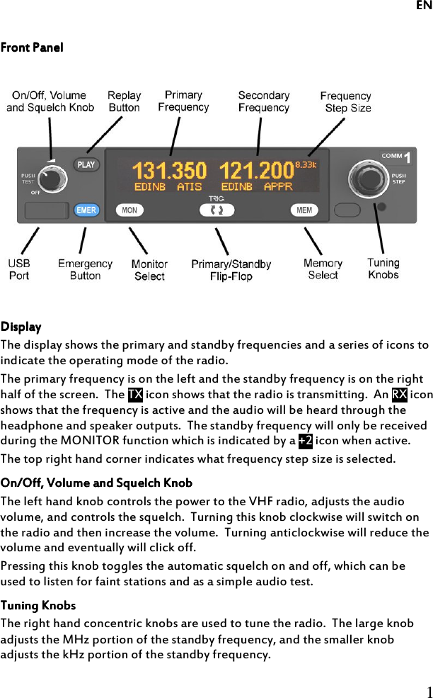             ENENENEN     1  Front PanelFront PanelFront PanelFront Panel        DisplayDisplayDisplayDisplay    The display shows the primary and standby frequencies and a series of icons to indicate the operating mode of the radio. The primary frequency is on the left and the standby frequency is on the right half of the screen.  The TX icon shows that the radio is transmitting.  An RX icon shows that the frequency is active and the audio will be heard through the headphone and speaker outputs.  The standby frequency will only be received during the MONITOR function which is indicated by a +2 icon when active. The top right hand corner indicates what frequency step size is selected. On/Off, Volume and Squelch KnobOn/Off, Volume and Squelch KnobOn/Off, Volume and Squelch KnobOn/Off, Volume and Squelch Knob    The left hand knob controls the power to the VHF radio, adjusts the audio volume, and controls the squelch.  Turning this knob clockwise will switch on the radio and then increase the volume.  Turning anticlockwise will reduce the volume and eventually will click off. Pressing this knob toggles the automatic squelch on and off, which can be used to listen for faint stations and as a simple audio test. Tuning KnobsTuning KnobsTuning KnobsTuning Knobs    The right hand concentric knobs are used to tune the radio.  The large knob adjusts the MHz portion of the standby frequency, and the smaller knob adjusts the kHz portion of the standby frequency. 