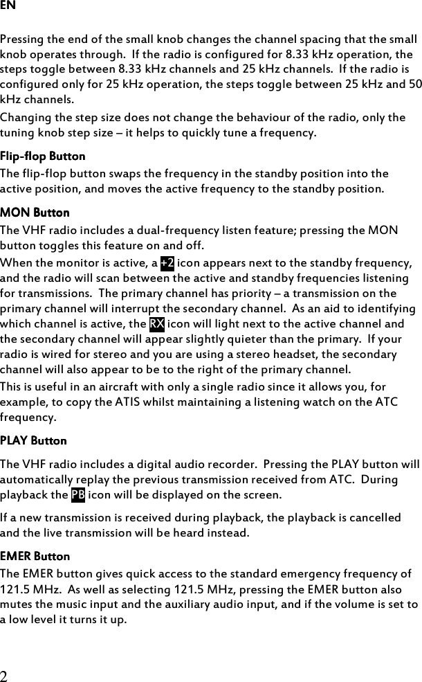 ENENENEN     2  Pressing the end of the small knob changes the channel spacing that the small knob operates through.  If the radio is configured for 8.33 kHz operation, the steps toggle between 8.33 kHz channels and 25 kHz channels.  If the radio is configured only for 25 kHz operation, the steps toggle between 25 kHz and 50 kHz channels. Changing the step size does not change the behaviour of the radio, only the tuning knob step size – it helps to quickly tune a frequency. FlipFlipFlipFlip----flop Buttonflop Buttonflop Buttonflop Button    The flip-flop button swaps the frequency in the standby position into the active position, and moves the active frequency to the standby position. MON ButtonMON ButtonMON ButtonMON Button    The VHF radio includes a dual-frequency listen feature; pressing the MON button toggles this feature on and off. When the monitor is active, a +2 icon appears next to the standby frequency, and the radio will scan between the active and standby frequencies listening for transmissions.  The primary channel has priority – a transmission on the primary channel will interrupt the secondary channel.  As an aid to identifying which channel is active, the RX icon will light next to the active channel and the secondary channel will appear slightly quieter than the primary.  If your radio is wired for stereo and you are using a stereo headset, the secondary channel will also appear to be to the right of the primary channel. This is useful in an aircraft with only a single radio since it allows you, for example, to copy the ATIS whilst maintaining a listening watch on the ATC frequency. PLAY ButtonPLAY ButtonPLAY ButtonPLAY Button    The VHF radio includes a digital audio recorder.  Pressing the PLAY button will automatically replay the previous transmission received from ATC.  During playback the PB icon will be displayed on the screen. If a new transmission is received during playback, the playback is cancelled and the live transmission will be heard instead. EMEREMEREMEREMER    ButtonButtonButtonButton    The EMER button gives quick access to the standard emergency frequency of 121.5 MHz.  As well as selecting 121.5 MHz, pressing the EMER button also mutes the music input and the auxiliary audio input, and if the volume is set to a low level it turns it up.     