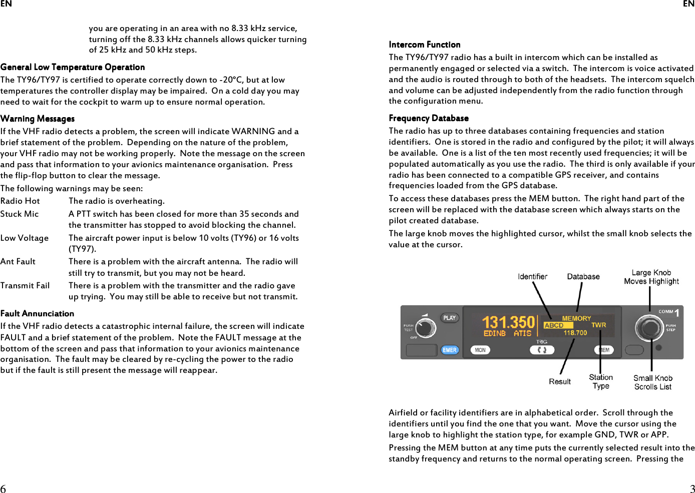 ENENENEN     6  you are operating in an area with no 8.33 kHz service, turning off the 8.33 kHz channels allows quicker turning of 25 kHz and 50 kHz steps. General Low Temperature OperationGeneral Low Temperature OperationGeneral Low Temperature OperationGeneral Low Temperature Operation    The TY96/TY97 is certified to operate correctly down to -20°C, but at low temperatures the controller display may be impaired.  On a cold day you may need to wait for the cockpit to warm up to ensure normal operation. Warning MessagesWarning MessagesWarning MessagesWarning Messages    If the VHF radio detects a problem, the screen will indicate WARNING and a brief statement of the problem.  Depending on the nature of the problem, your VHF radio may not be working properly.  Note the message on the screen and pass that information to your avionics maintenance organisation.  Press the flip-flop button to clear the message. The following warnings may be seen: Radio Hot  The radio is overheating. Stuck Mic  A PTT switch has been closed for more than 35 seconds and the transmitter has stopped to avoid blocking the channel. Low Voltage  The aircraft power input is below 10 volts (TY96) or 16 volts (TY97). Ant Fault  There is a problem with the aircraft antenna.  The radio will still try to transmit, but you may not be heard. Transmit Fail  There is a problem with the transmitter and the radio gave up trying.  You may still be able to receive but not transmit. Fault AnnunciationFault AnnunciationFault AnnunciationFault Annunciation    If the VHF radio detects a catastrophic internal failure, the screen will indicate FAULT and a brief statement of the problem.  Note the FAULT message at the bottom of the screen and pass that information to your avionics maintenance organisation.  The fault may be cleared by re-cycling the power to the radio but if the fault is still present the message will reappear.           ENENENEN     3   Intercom FunctionIntercom FunctionIntercom FunctionIntercom Function    The TY96/TY97 radio has a built in intercom which can be installed as permanently engaged or selected via a switch.  The intercom is voice activated and the audio is routed through to both of the headsets.  The intercom squelch and volume can be adjusted independently from the radio function through the configuration menu. Frequency DatabaseFrequency DatabaseFrequency DatabaseFrequency Database    The radio has up to three databases containing frequencies and station identifiers.  One is stored in the radio and configured by the pilot; it will always be available.  One is a list of the ten most recently used frequencies; it will be populated automatically as you use the radio.  The third is only available if your radio has been connected to a compatible GPS receiver, and contains frequencies loaded from the GPS database. To access these databases press the MEM button.  The right hand part of the screen will be replaced with the database screen which always starts on the pilot created database. The large knob moves the highlighted cursor, whilst the small knob selects the value at the cursor.  Airfield or facility identifiers are in alphabetical order.  Scroll through the identifiers until you find the one that you want.  Move the cursor using the large knob to highlight the station type, for example GND, TWR or APP. Pressing the MEM button at any time puts the currently selected result into the standby frequency and returns to the normal operating screen.  Pressing the 