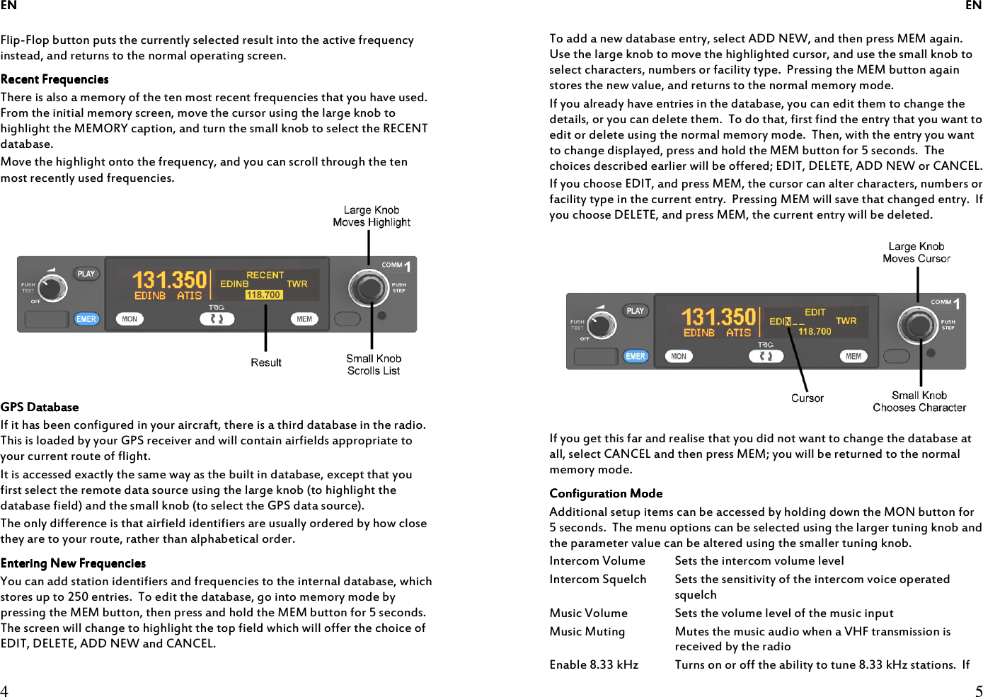 ENENENEN     4  Flip-Flop button puts the currently selected result into the active frequency instead, and returns to the normal operating screen. Recent FrequenciesRecent FrequenciesRecent FrequenciesRecent Frequencies    There is also a memory of the ten most recent frequencies that you have used.  From the initial memory screen, move the cursor using the large knob to highlight the MEMORY caption, and turn the small knob to select the RECENT database. Move the highlight onto the frequency, and you can scroll through the ten most recently used frequencies.  GPS DatabaseGPS DatabaseGPS DatabaseGPS Database    If it has been configured in your aircraft, there is a third database in the radio.  This is loaded by your GPS receiver and will contain airfields appropriate to your current route of flight. It is accessed exactly the same way as the built in database, except that you first select the remote data source using the large knob (to highlight the database field) and the small knob (to select the GPS data source). The only difference is that airfield identifiers are usually ordered by how close they are to your route, rather than alphabetical order. Entering New FrequenciesEntering New FrequenciesEntering New FrequenciesEntering New Frequencies    You can add station identifiers and frequencies to the internal database, which stores up to 250 entries.  To edit the database, go into memory mode by pressing the MEM button, then press and hold the MEM button for 5 seconds.  The screen will change to highlight the top field which will offer the choice of EDIT, DELETE, ADD NEW and CANCEL.           ENENENEN     5  To add a new database entry, select ADD NEW, and then press MEM again.  Use the large knob to move the highlighted cursor, and use the small knob to select characters, numbers or facility type.  Pressing the MEM button again stores the new value, and returns to the normal memory mode. If you already have entries in the database, you can edit them to change the details, or you can delete them.  To do that, first find the entry that you want to edit or delete using the normal memory mode.  Then, with the entry you want to change displayed, press and hold the MEM button for 5 seconds.  The choices described earlier will be offered; EDIT, DELETE, ADD NEW or CANCEL. If you choose EDIT, and press MEM, the cursor can alter characters, numbers or facility type in the current entry.  Pressing MEM will save that changed entry.  If you choose DELETE, and press MEM, the current entry will be deleted.  If you get this far and realise that you did not want to change the database at all, select CANCEL and then press MEM; you will be returned to the normal memory mode. Configuration ModeConfiguration ModeConfiguration ModeConfiguration Mode    Additional setup items can be accessed by holding down the MON button for 5 seconds.  The menu options can be selected using the larger tuning knob and the parameter value can be altered using the smaller tuning knob. Intercom Volume  Sets the intercom volume level Intercom Squelch  Sets the sensitivity of the intercom voice operated squelch Music Volume  Sets the volume level of the music input Music Muting  Mutes the music audio when a VHF transmission is received by the radio Enable 8.33 kHz Turns on or off the ability to tune 8.33 kHz stations.  If 