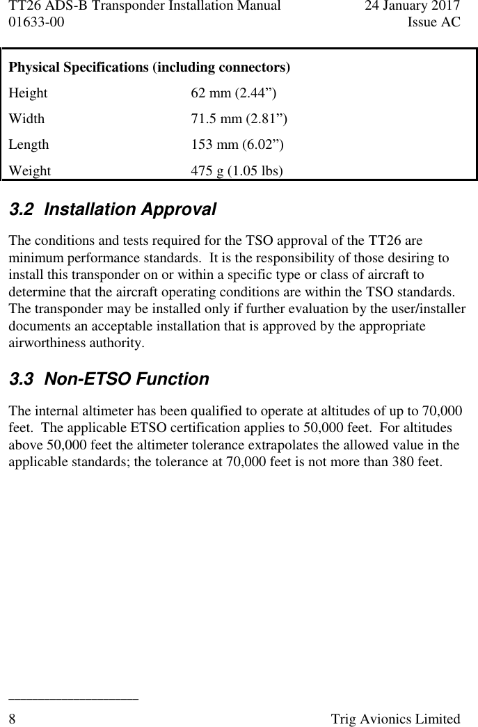 TT26 ADS-B Transponder Installation Manual  24 January 2017 01633-00  Issue AC  ______________________ 8  Trig Avionics Limited  Physical Specifications (including connectors) Height 62 mm (2.44”) Width 71.5 mm (2.81”) Length  153 mm (6.02”) Weight  475 g (1.05 lbs) 3.2  Installation Approval  The conditions and tests required for the TSO approval of the TT26 are minimum performance standards.  It is the responsibility of those desiring to install this transponder on or within a specific type or class of aircraft to determine that the aircraft operating conditions are within the TSO standards.  The transponder may be installed only if further evaluation by the user/installer documents an acceptable installation that is approved by the appropriate airworthiness authority. 3.3  Non-ETSO Function The internal altimeter has been qualified to operate at altitudes of up to 70,000 feet.  The applicable ETSO certification applies to 50,000 feet.  For altitudes above 50,000 feet the altimeter tolerance extrapolates the allowed value in the applicable standards; the tolerance at 70,000 feet is not more than 380 feet. 