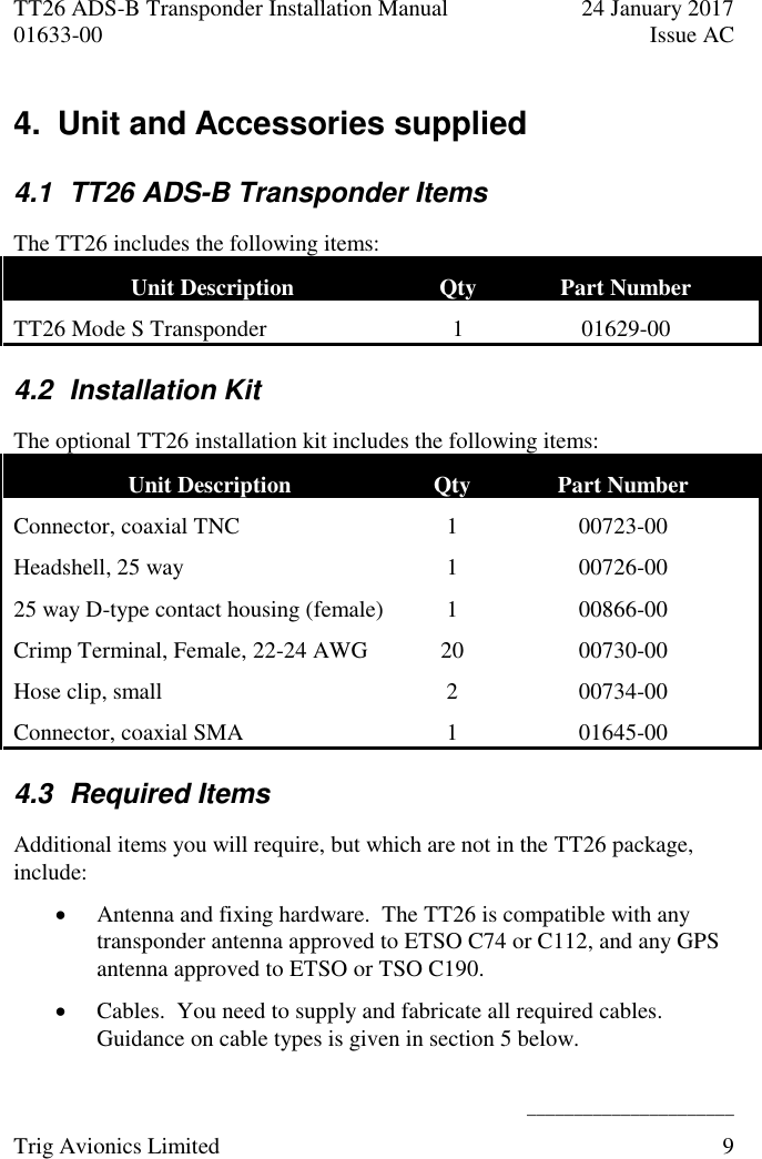 TT26 ADS-B Transponder Installation Manual  24 January 2017 01633-00  Issue AC   ______________________ Trig Avionics Limited  9  4.  Unit and Accessories supplied 4.1  TT26 ADS-B Transponder Items The TT26 includes the following items: Unit Description  Qty Part Number TT26 Mode S Transponder  1 01629-00 4.2  Installation Kit The optional TT26 installation kit includes the following items: Unit Description  Qty Part Number Connector, coaxial TNC 1 00723-00 Headshell, 25 way 1 00726-00 25 way D-type contact housing (female) 1 00866-00 Crimp Terminal, Female, 22-24 AWG 20 00730-00 Hose clip, small 2 00734-00 Connector, coaxial SMA 1 01645-00 4.3  Required Items Additional items you will require, but which are not in the TT26 package, include:  Antenna and fixing hardware.  The TT26 is compatible with any transponder antenna approved to ETSO C74 or C112, and any GPS antenna approved to ETSO or TSO C190.  Cables.  You need to supply and fabricate all required cables.  Guidance on cable types is given in section 5 below. 