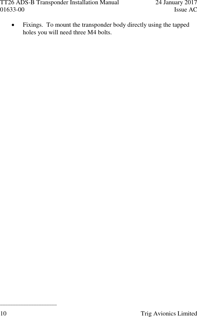 TT26 ADS-B Transponder Installation Manual  24 January 2017 01633-00  Issue AC  ______________________ 10  Trig Avionics Limited   Fixings.  To mount the transponder body directly using the tapped holes you will need three M4 bolts. 