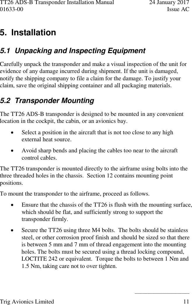 TT26 ADS-B Transponder Installation Manual  24 January 2017 01633-00  Issue AC   ______________________ Trig Avionics Limited  11  5.  Installation 5.1  Unpacking and Inspecting Equipment Carefully unpack the transponder and make a visual inspection of the unit for evidence of any damage incurred during shipment. If the unit is damaged, notify the shipping company to file a claim for the damage. To justify your claim, save the original shipping container and all packaging materials. 5.2  Transponder Mounting The TT26 ADS-B transponder is designed to be mounted in any convenient location in the cockpit, the cabin, or an avionics bay.  Select a position in the aircraft that is not too close to any high external heat source.  Avoid sharp bends and placing the cables too near to the aircraft control cables. The TT26 transponder is mounted directly to the airframe using bolts into the three threaded holes in the chassis.  Section 12 contains mounting point positions. To mount the transponder to the airframe, proceed as follows.  Ensure that the chassis of the TT26 is flush with the mounting surface, which should be flat, and sufficiently strong to support the transponder firmly.  Secure the TT26 using three M4 bolts.  The bolts should be stainless steel, or other corrosion proof finish and should be sized so that there is between 5 mm and 7 mm of thread engagement into the mounting holes. The bolts must be secured using a thread locking compound, LOCTITE 242 or equivalent.  Torque the bolts to between 1 Nm and 1.5 Nm, taking care not to over tighten. 