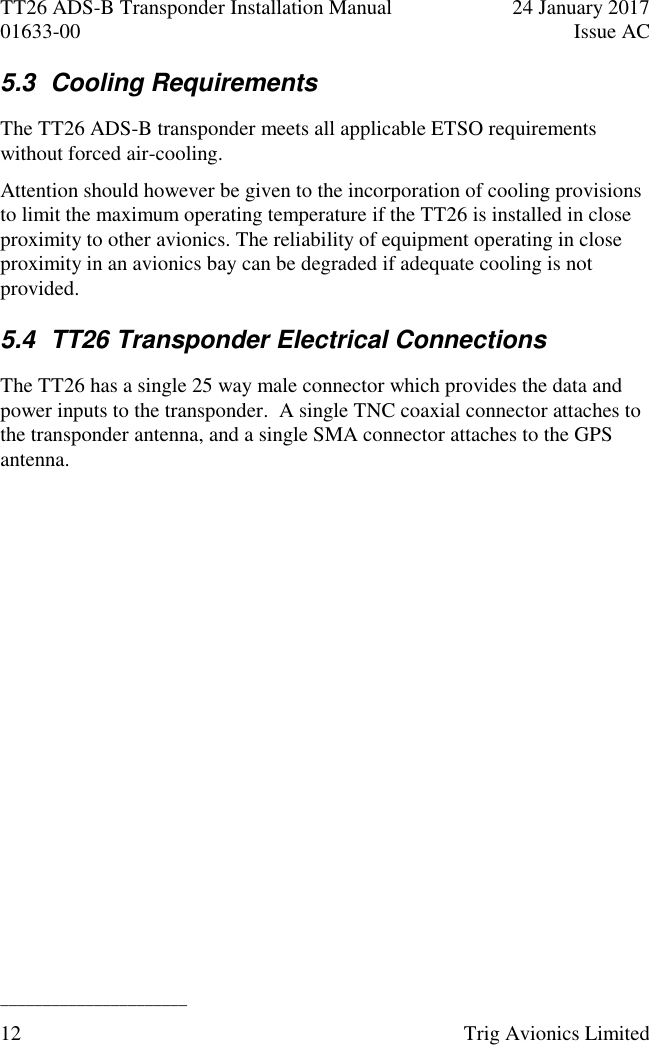 TT26 ADS-B Transponder Installation Manual  24 January 2017 01633-00  Issue AC  ______________________ 12  Trig Avionics Limited  5.3  Cooling Requirements The TT26 ADS-B transponder meets all applicable ETSO requirements without forced air-cooling.  Attention should however be given to the incorporation of cooling provisions to limit the maximum operating temperature if the TT26 is installed in close proximity to other avionics. The reliability of equipment operating in close proximity in an avionics bay can be degraded if adequate cooling is not provided. 5.4  TT26 Transponder Electrical Connections The TT26 has a single 25 way male connector which provides the data and power inputs to the transponder.  A single TNC coaxial connector attaches to the transponder antenna, and a single SMA connector attaches to the GPS antenna. 