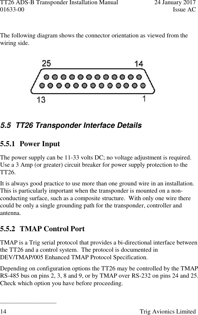 TT26 ADS-B Transponder Installation Manual  24 January 2017 01633-00  Issue AC  ______________________ 14  Trig Avionics Limited   The following diagram shows the connector orientation as viewed from the wiring side.       5.5  TT26 Transponder Interface Details 5.5.1 Power Input The power supply can be 11-33 volts DC; no voltage adjustment is required.  Use a 3 Amp (or greater) circuit breaker for power supply protection to the TT26. It is always good practice to use more than one ground wire in an installation.  This is particularly important when the transponder is mounted on a non-conducting surface, such as a composite structure.  With only one wire there could be only a single grounding path for the transponder, controller and antenna. 5.5.2 TMAP Control Port TMAP is a Trig serial protocol that provides a bi-directional interface between the TT26 and a control system.  The protocol is documented in DEV/TMAP/005 Enhanced TMAP Protocol Specification. Depending on configuration options the TT26 may be controlled by the TMAP RS-485 bus on pins 2, 3, 8 and 9, or by TMAP over RS-232 on pins 24 and 25.  Check which option you have before proceeding. 