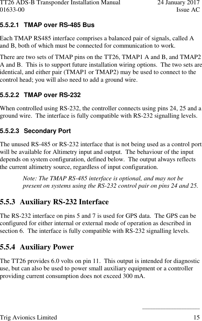 TT26 ADS-B Transponder Installation Manual  24 January 2017 01633-00  Issue AC   ______________________ Trig Avionics Limited  15  5.5.2.1  TMAP over RS-485 Bus Each TMAP RS485 interface comprises a balanced pair of signals, called A and B, both of which must be connected for communication to work. There are two sets of TMAP pins on the TT26, TMAP1 A and B, and TMAP2 A and B.  This is to support future installation wiring options.  The two sets are identical, and either pair (TMAP1 or TMAP2) may be used to connect to the control head; you will also need to add a ground wire. 5.5.2.2  TMAP over RS-232 When controlled using RS-232, the controller connects using pins 24, 25 and a ground wire.  The interface is fully compatible with RS-232 signalling levels. 5.5.2.3  Secondary Port The unused RS-485 or RS-232 interface that is not being used as a control port will be available for Altimetry input and output.  The behaviour of the input depends on system configuration, defined below.  The output always reflects the current altimetry source, regardless of input configuration. Note: The TMAP RS-485 interface is optional, and may not be present on systems using the RS-232 control pair on pins 24 and 25. 5.5.3 Auxiliary RS-232 Interface The RS-232 interface on pins 5 and 7 is used for GPS data.  The GPS can be configured for either internal or external mode of operation as described in section 6.  The interface is fully compatible with RS-232 signalling levels. 5.5.4 Auxiliary Power The TT26 provides 6.0 volts on pin 11.  This output is intended for diagnostic use, but can also be used to power small auxiliary equipment or a controller providing current consumption does not exceed 300 mA. 