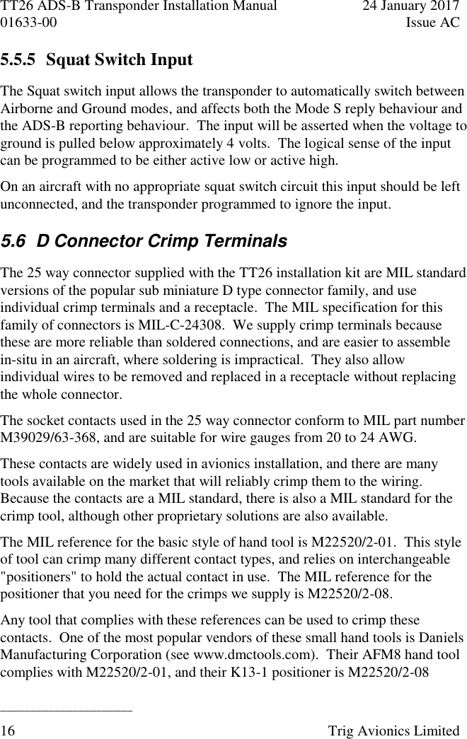 TT26 ADS-B Transponder Installation Manual  24 January 2017 01633-00  Issue AC  ______________________ 16  Trig Avionics Limited  5.5.5 Squat Switch Input The Squat switch input allows the transponder to automatically switch between Airborne and Ground modes, and affects both the Mode S reply behaviour and the ADS-B reporting behaviour.  The input will be asserted when the voltage to ground is pulled below approximately 4 volts.  The logical sense of the input can be programmed to be either active low or active high. On an aircraft with no appropriate squat switch circuit this input should be left unconnected, and the transponder programmed to ignore the input. 5.6  D Connector Crimp Terminals The 25 way connector supplied with the TT26 installation kit are MIL standard versions of the popular sub miniature D type connector family, and use individual crimp terminals and a receptacle.  The MIL specification for this family of connectors is MIL-C-24308.  We supply crimp terminals because these are more reliable than soldered connections, and are easier to assemble in-situ in an aircraft, where soldering is impractical.  They also allow individual wires to be removed and replaced in a receptacle without replacing the whole connector. The socket contacts used in the 25 way connector conform to MIL part number M39029/63-368, and are suitable for wire gauges from 20 to 24 AWG. These contacts are widely used in avionics installation, and there are many tools available on the market that will reliably crimp them to the wiring.  Because the contacts are a MIL standard, there is also a MIL standard for the crimp tool, although other proprietary solutions are also available. The MIL reference for the basic style of hand tool is M22520/2-01.  This style of tool can crimp many different contact types, and relies on interchangeable &quot;positioners&quot; to hold the actual contact in use.  The MIL reference for the positioner that you need for the crimps we supply is M22520/2-08. Any tool that complies with these references can be used to crimp these contacts.  One of the most popular vendors of these small hand tools is Daniels Manufacturing Corporation (see www.dmctools.com).  Their AFM8 hand tool complies with M22520/2-01, and their K13-1 positioner is M22520/2-08 