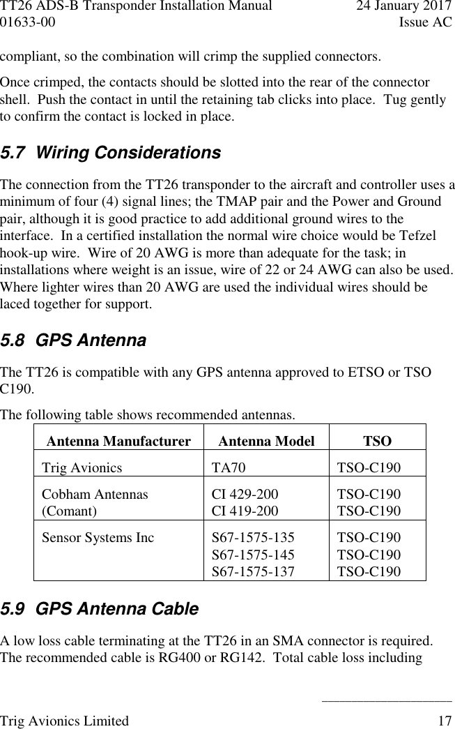 TT26 ADS-B Transponder Installation Manual  24 January 2017 01633-00  Issue AC   ______________________ Trig Avionics Limited  17  compliant, so the combination will crimp the supplied connectors. Once crimped, the contacts should be slotted into the rear of the connector shell.  Push the contact in until the retaining tab clicks into place.  Tug gently to confirm the contact is locked in place. 5.7  Wiring Considerations The connection from the TT26 transponder to the aircraft and controller uses a minimum of four (4) signal lines; the TMAP pair and the Power and Ground pair, although it is good practice to add additional ground wires to the interface.  In a certified installation the normal wire choice would be Tefzel hook-up wire.  Wire of 20 AWG is more than adequate for the task; in installations where weight is an issue, wire of 22 or 24 AWG can also be used.  Where lighter wires than 20 AWG are used the individual wires should be laced together for support. 5.8  GPS Antenna The TT26 is compatible with any GPS antenna approved to ETSO or TSO C190. The following table shows recommended antennas. Antenna Manufacturer Antenna Model TSO Trig Avionics TA70 TSO-C190 Cobham Antennas (Comant) CI 429-200 CI 419-200 TSO-C190 TSO-C190 Sensor Systems Inc S67-1575-135 S67-1575-145 S67-1575-137 TSO-C190 TSO-C190 TSO-C190 5.9  GPS Antenna Cable A low loss cable terminating at the TT26 in an SMA connector is required.  The recommended cable is RG400 or RG142.  Total cable loss including 