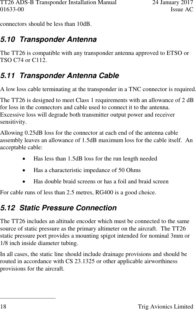 TT26 ADS-B Transponder Installation Manual  24 January 2017 01633-00  Issue AC  ______________________ 18  Trig Avionics Limited  connectors should be less than 10dB. 5.10  Transponder Antenna The TT26 is compatible with any transponder antenna approved to ETSO or TSO C74 or C112. 5.11  Transponder Antenna Cable A low loss cable terminating at the transponder in a TNC connector is required. The TT26 is designed to meet Class 1 requirements with an allowance of 2 dB for loss in the connectors and cable used to connect it to the antenna.  Excessive loss will degrade both transmitter output power and receiver sensitivity. Allowing 0.25dB loss for the connector at each end of the antenna cable assembly leaves an allowance of 1.5dB maximum loss for the cable itself.  An acceptable cable:  Has less than 1.5dB loss for the run length needed  Has a characteristic impedance of 50 Ohms  Has double braid screens or has a foil and braid screen For cable runs of less than 2.5 metres, RG400 is a good choice. 5.12  Static Pressure Connection The TT26 includes an altitude encoder which must be connected to the same source of static pressure as the primary altimeter on the aircraft.  The TT26 static pressure port provides a mounting spigot intended for nominal 3mm or 1/8 inch inside diameter tubing. In all cases, the static line should include drainage provisions and should be routed in accordance with CS 23.1325 or other applicable airworthiness provisions for the aircraft. 