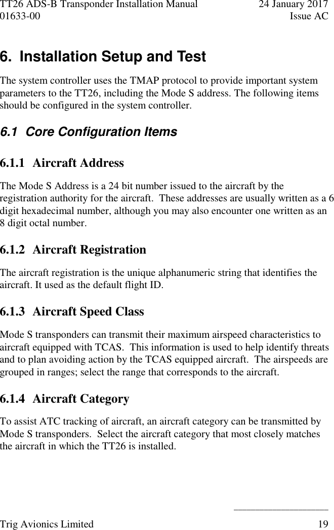 TT26 ADS-B Transponder Installation Manual  24 January 2017 01633-00  Issue AC   ______________________ Trig Avionics Limited  19  6.  Installation Setup and Test The system controller uses the TMAP protocol to provide important system parameters to the TT26, including the Mode S address. The following items should be configured in the system controller. 6.1  Core Configuration Items 6.1.1 Aircraft Address The Mode S Address is a 24 bit number issued to the aircraft by the registration authority for the aircraft.  These addresses are usually written as a 6 digit hexadecimal number, although you may also encounter one written as an 8 digit octal number. 6.1.2 Aircraft Registration The aircraft registration is the unique alphanumeric string that identifies the aircraft. It used as the default flight ID. 6.1.3 Aircraft Speed Class Mode S transponders can transmit their maximum airspeed characteristics to aircraft equipped with TCAS.  This information is used to help identify threats and to plan avoiding action by the TCAS equipped aircraft.  The airspeeds are grouped in ranges; select the range that corresponds to the aircraft. 6.1.4 Aircraft Category To assist ATC tracking of aircraft, an aircraft category can be transmitted by Mode S transponders.  Select the aircraft category that most closely matches the aircraft in which the TT26 is installed. 