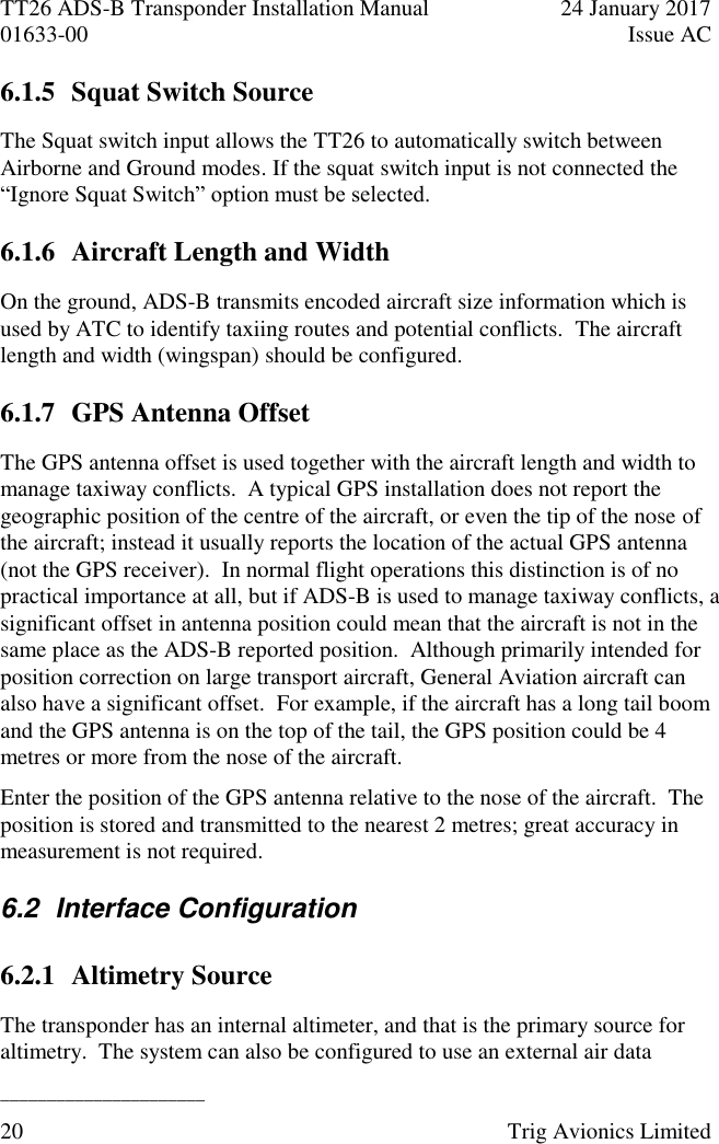 TT26 ADS-B Transponder Installation Manual  24 January 2017 01633-00  Issue AC  ______________________ 20  Trig Avionics Limited  6.1.5 Squat Switch Source The Squat switch input allows the TT26 to automatically switch between Airborne and Ground modes. If the squat switch input is not connected the “Ignore Squat Switch” option must be selected. 6.1.6 Aircraft Length and Width On the ground, ADS-B transmits encoded aircraft size information which is used by ATC to identify taxiing routes and potential conflicts.  The aircraft length and width (wingspan) should be configured. 6.1.7 GPS Antenna Offset The GPS antenna offset is used together with the aircraft length and width to manage taxiway conflicts.  A typical GPS installation does not report the geographic position of the centre of the aircraft, or even the tip of the nose of the aircraft; instead it usually reports the location of the actual GPS antenna (not the GPS receiver).  In normal flight operations this distinction is of no practical importance at all, but if ADS-B is used to manage taxiway conflicts, a significant offset in antenna position could mean that the aircraft is not in the same place as the ADS-B reported position.  Although primarily intended for position correction on large transport aircraft, General Aviation aircraft can also have a significant offset.  For example, if the aircraft has a long tail boom and the GPS antenna is on the top of the tail, the GPS position could be 4 metres or more from the nose of the aircraft. Enter the position of the GPS antenna relative to the nose of the aircraft.  The position is stored and transmitted to the nearest 2 metres; great accuracy in measurement is not required. 6.2  Interface Configuration 6.2.1 Altimetry Source The transponder has an internal altimeter, and that is the primary source for altimetry.  The system can also be configured to use an external air data 