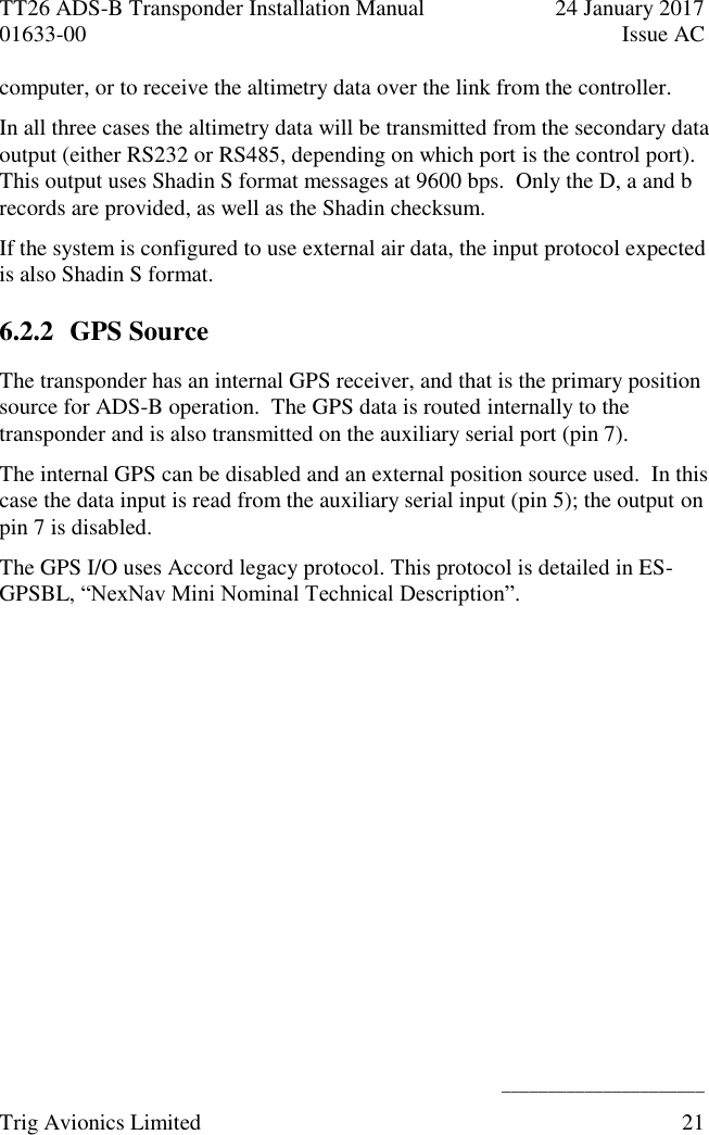 TT26 ADS-B Transponder Installation Manual  24 January 2017 01633-00  Issue AC   ______________________ Trig Avionics Limited  21  computer, or to receive the altimetry data over the link from the controller. In all three cases the altimetry data will be transmitted from the secondary data output (either RS232 or RS485, depending on which port is the control port).  This output uses Shadin S format messages at 9600 bps.  Only the D, a and b records are provided, as well as the Shadin checksum. If the system is configured to use external air data, the input protocol expected is also Shadin S format. 6.2.2 GPS Source The transponder has an internal GPS receiver, and that is the primary position source for ADS-B operation.  The GPS data is routed internally to the transponder and is also transmitted on the auxiliary serial port (pin 7). The internal GPS can be disabled and an external position source used.  In this case the data input is read from the auxiliary serial input (pin 5); the output on pin 7 is disabled. The GPS I/O uses Accord legacy protocol. This protocol is detailed in ES-GPSBL, “NexNav Mini Nominal Technical Description”. 