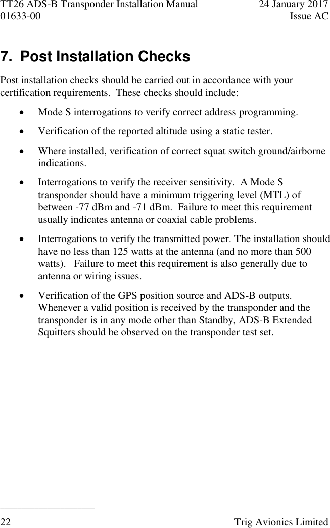 TT26 ADS-B Transponder Installation Manual  24 January 2017 01633-00  Issue AC  ______________________ 22  Trig Avionics Limited  7.  Post Installation Checks Post installation checks should be carried out in accordance with your certification requirements.  These checks should include:  Mode S interrogations to verify correct address programming.  Verification of the reported altitude using a static tester.  Where installed, verification of correct squat switch ground/airborne indications.  Interrogations to verify the receiver sensitivity.  A Mode S transponder should have a minimum triggering level (MTL) of between -77 dBm and -71 dBm.  Failure to meet this requirement usually indicates antenna or coaxial cable problems.  Interrogations to verify the transmitted power. The installation should have no less than 125 watts at the antenna (and no more than 500 watts).   Failure to meet this requirement is also generally due to antenna or wiring issues.  Verification of the GPS position source and ADS-B outputs.  Whenever a valid position is received by the transponder and the transponder is in any mode other than Standby, ADS-B Extended Squitters should be observed on the transponder test set.  