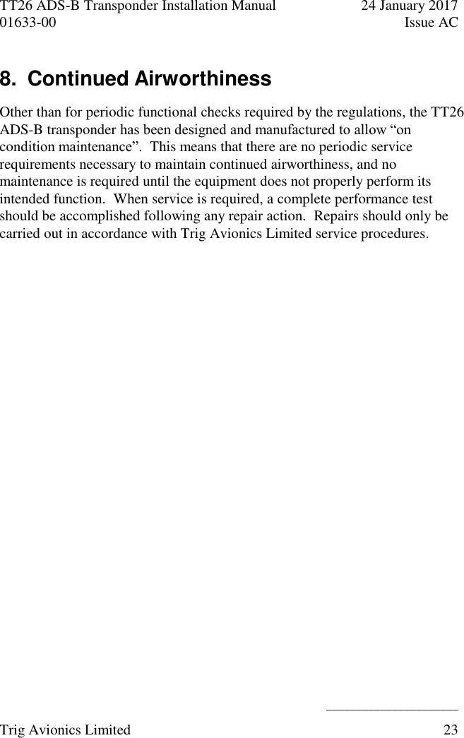 TT26 ADS-B Transponder Installation Manual  24 January 2017 01633-00  Issue AC   ______________________ Trig Avionics Limited  23  8.  Continued Airworthiness Other than for periodic functional checks required by the regulations, the TT26 ADS-B transponder has been designed and manufactured to allow “on condition maintenance”.  This means that there are no periodic service requirements necessary to maintain continued airworthiness, and no maintenance is required until the equipment does not properly perform its intended function.  When service is required, a complete performance test should be accomplished following any repair action.  Repairs should only be carried out in accordance with Trig Avionics Limited service procedures. 